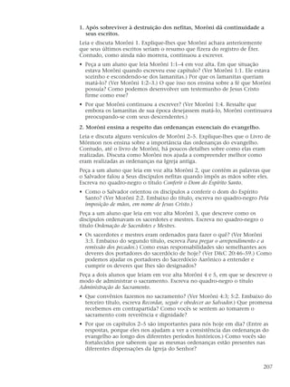 1. Após sobreviver à destruição dos nefitas, Morôni dá continuidade a
seus escritos.
Leia e discuta Morôni 1. Explique-lhes que Morôni achara anteriormente
que seus últimos escritos seriam o resumo que fizera do registro de Éter.
Contudo, como ainda não morrera, continuou a escrever.
• Peça a um aluno que leia Morôni 1:1–4 em voz alta. Em que situação
estava Morôni quando escreveu esse capítulo? (Ver Morôni 1:1. Ele estava
sozinho e escondendo-se dos lamanitas.) Por que os lamanitas queriam
matá-lo? (Ver Morôni 1:2–3.) O que isso nos ensina sobre a fé que Morôni
possuía? Como podemos desenvolver um testemunho de Jesus Cristo
firme como esse?
• Por que Morôni continuou a escrever? (Ver Morôni 1:4. Ressalte que
embora os lamanitas de sua época desejassem matá-lo, Morôni continuava
preocupando-se com seus descendentes.)
2. Morôni ensina a respeito das ordenanças essenciais do evangelho.
Leia e discuta alguns versículos de Morôni 2–5. Explique-lhes que o Livro de
Mórmon nos ensina sobre a importância das ordenanças do evangelho.
Contudo, até o livro de Morôni, há poucos detalhes sobre como elas eram
realizadas. Discuta como Morôni nos ajuda a compreender melhor como
eram realizadas as ordenanças na Igreja antiga.
Peça a um aluno que leia em voz alta Morôni 2, que contém as palavras que
o Salvador falou a Seus discípulos nefitas quando impôs as mãos sobre eles.
Escreva no quadro-negro o título Conferir o Dom do Espírito Santo.
• Como o Salvador orientou os discípulos a conferir o dom do Espírito
Santo? (Ver Morôni 2:2. Embaixo do título, escreva no quadro-negro Pela
imposição de mãos, em nome de Jesus Cristo.)
Peça a um aluno que leia em voz alta Morôni 3, que descreve como os
discípulos ordenavam os sacerdotes e mestres. Escreva no quadro-negro o
título Ordenação de Sacerdotes e Mestres.
• Os sacerdotes e mestres eram ordenados para fazer o quê? (Ver Morôni
3:3. Embaixo do segundo título, escreva Para pregar o arrependimento e a
remissão dos pecados.) Como essas responsabilidades são semelhantes aos
deveres dos portadores do sacerdócio de hoje? (Ver D&C 20:46–59.) Como
podemos ajudar os portadores do Sacerdócio Aarônico a entender e
cumprir os deveres que lhes são designados?
Peça a dois alunos que leiam em voz alta Morôni 4 e 5, em que se descreve o
modo de administrar o sacramento. Escreva no quadro-negro o título
Administração do Sacramento.
• Que convênios fazemos no sacramento? (Ver Morôni 4:3; 5:2. Embaixo do
terceiro título, escreva Recordar, seguir e obedecer ao Salvador.) Que promessa
recebemos em contrapartida? Como vocês se sentem ao tomarem o
sacramento com reverência e dignidade?
• Por que os capítulos 2–5 são importantes para nós hoje em dia? (Entre as
respostas, porque eles nos ajudam a ver a consistência das ordenanças do
evangelho ao longo dos diferentes períodos históricos.) Como vocês são
fortalecidos por saberem que as mesmas ordenanças estão presentes nas
diferentes dispensações da Igreja do Senhor?
207
 