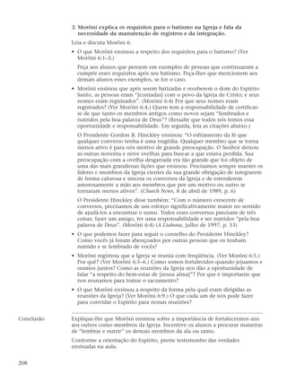 3. Morôni explica os requisitos para o batismo na Igreja e fala da
necessidade da manutenção de registros e da integração.
Leia e discuta Morôni 6.
• O que Morôni ensinou a respeito dos requisitos para o batismo? (Ver
Morôni 6:1–3.)
Peça aos alunos que pensem em exemplos de pessoas que continuaram a
cumprir esses requisitos após seu batismo. Peça-lhes que mencionem aos
demais alunos esses exemplos, se for o caso.
• Morôni ensinou que após serem batizadas e receberem o dom do Espírito
Santo, as pessoas eram “[contadas] com o povo da Igreja de Cristo; e seus
nomes eram registrados”. (Morôni 6:4) Por que seus nomes eram
registrados? (Ver Morôni 6:4.) Quem tem a responsabilidade de certificar-
se de que tanto os membros antigos como novos sejam “lembrados e
nutridos pela boa palavra de Deus”? (Ressalte que todos nós temos essa
oportunidade e responsabilidade. Em seguida, leia as citações abaixo.)
O Presidente Gordon B. Hinckley ensinou: “O esfriamento da fé que
qualquer converso tenha é uma tragédia. Qualquer membro que se torna
menos ativo é para nós motivo de grande preocupação. O Senhor deixou
as outras noventa e nove ovelhas para buscar a que estava perdida. Sua
preocupação com a ovelha desgarrada era tão grande que foi objeto de
uma das mais grandiosas lições que ensinou. Precisamos sempre manter os
líderes e membros da Igreja cientes da sua grande obrigação de integrarem
de forma calorosa e sincera os conversos da Igreja e de estenderem
amorosamente a mão aos membros que por um motivo ou outro se
tornaram menos ativos”. (Church News, 8 de abril de 1989, p. 6)
O Presidente Hinckley disse também: “Com o número crescente de
conversos, precisamos de um esforço significativamente maior no sentido
de ajudá-los a encontrar o rumo. Todos esses conversos precisam de três
coisas: fazer um amigo, ter uma responsabilidade e ser nutridos “pela boa
palavra de Deus”. (Morôni 6:4) (A Liahona, julho de 1997, p. 53)
• O que podemos fazer para seguir o conselho do Presidente Hinckley?
Como vocês já foram abençoados por outras pessoas que os tenham
nutrido e se lembrado de vocês?
• Morôni registrou que a Igreja se reunia com freqüência. (Ver Morôni 6:5.)
Por quê? (Ver Morôni 6:5–6.) Como somos fortalecidos quando jejuamos e
oramos juntos? Como as reuniões da Igreja nos dão a oportunidade de
falar “a respeito do bem-estar de [nossa alma]”? Por que é importante que
nos reunamos para tomar o sacramento?
• O que Morôni ensinou a respeito da forma pela qual eram dirigidas as
reuniões da Igreja? (Ver Morôni 6:9.) O que cada um de nós pode fazer
para convidar o Espírito para nossas reuniões?
Conclusão Explique-lhe que Morôni ensinou sobre a importância de fortalecermos uns
aos outros como membros da Igreja. Incentive os alunos a procurar maneiras
de “lembrar e nutrir” os demais membros da ala ou ramo.
Conforme a orientação do Espírito, preste testemunho das verdades
ensinadas na aula.
208
 