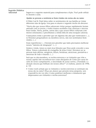 Sugestão Didática
Adicional Sugere-se o seguinte material para complementar a lição. Você pode utilizá-
lo durante a aula.
Ajudar as pessoas a sentirem-se bem-vindas em nossa ala ou ramo
O Élder Carl B. Pratt falou sobre os sentimentos de sua família ao visitar
diferentes alas da Igreja. Leia para os alunos o seguinte trecho do discurso:
“Havia alas que nossos filhos adoravam visitar porque rapidamente faziam
amizade com os jovens, e todos éramos recebidos com calorosas e sinceras
boas-vindas. Havia, porém, outras alas a que nossos filhos voltavam com
menos entusiasmo; e percebíamos a nítida falta de uma recepção calorosa.
Começamos então a perceber que em algumas das alas que visitávamos (…),
se fôssemos pesquisadores ou membros novos, não nos sentiríamos bem-
vindos. (…)
Essas experiências (…) fizeram-nos perceber que todos precisamos melhorar
nossos “talentos de integração”. (…)
Irmãos e irmãs, temos as mais ricas bênçãos que Deus pode conceder a seus
filhos. Temos a plenitude do evangelho de Jesus Cristo. Devemos ser as
pessoas mais abertas, amigáveis, felizes, bondosas, atenciosas, prestativas e
amorosas de todo o mundo. (…)
Será que os não-membros, os recém-conversos e os visitantes que vêm a
nossas capelas irão reconhecer-nos como discípulos de Cristo por causa do
calor de nosso cumprimento, a sinceridade de nosso sorriso, a bondade e a
atenção sincera que brilham em nossos olhos?” (A Liahona, janeiro de 1998,
p. 12)
• Como vocês acham que os visitantes e recém-conversos se sentiriam em
nossa ala ou ramo? (Peça aos alunos que pensem nessa pergunta, sem
respondê-la em voz alta.) Como podemos melhorar o tratamento que
dispensamos aos visitantes e recém-conversos?
Lição 47
209
 