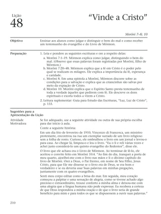 “Vinde a Cristo”
Morôni 7–8; 10
Objetivo Ensinar aos alunos como julgar e distinguir o bem do mal e como receber
um testemunho do evangelho e do Livro de Mórmon.
Preparação 1. Leia e pondere as seguintes escrituras e ore a respeito delas:
a. Morôni 7:1–19. Mórmon explica como julgar, distinguindo o bem do
mal. (Observe que essas palavras foram registradas por Morôni, filho de
Mórmon.)
b. Morôni 7:20–48. Mórmon explica que a fé em Cristo é o poder pelo
qual se realizam os milagres. Ele explica a importância da fé, esperança
e caridade.
c. Morôni 8. Em uma epístola a Morôni, Mórmon discorre sobre as
condições para a salvação e explica que as criancinhas são salvas por
meio da expiação de Cristo.
d. Morôni 10. Morôni explica que o Espírito Santo presta testemunho de
toda a verdade àqueles que pedirem com fé. Ele descreve os dons
espirituais e exorta todos a virem a Cristo.
2. Leitura suplementar: Guia para Estudo das Escrituras, “Luz, Luz de Cristo”,
p. 133.
Sugestões para a
Apresentação da Lição
Atividade Se for adequado, use a seguinte atividade ou outra de sua própria escolha
Motivadora para dar início à aula.
Conte a seguinte história:
Em um dia frio de fevereiro de 1910, Vincenzo di Francesca, um ministro
protestante, encontrou na rua um exemplar surrado de um livro religioso
sem a folha de rosto. Curioso, ele embrulhou o livro em um jornal e levou-o
para casa. Ao chegar lá, limpou-o e leu o livro. “Eu o li e reli várias vezes e
achei justo considerá-lo um quinto evangelho do Redentor”, disse ele.
O livro que ele achara era o Livro de Mórmon. Ao terminar de lê-lo, ele
aceitou o convite feito em Morôni 10:4. “Ao fim do dia, tranquei a porta de
meu quarto, ajoelhei-me com o livro nas mãos e li o décimo capítulo do
livro de Morôni. Orei a Deus, o Pai Eterno, em nome de Seu Filho, Jesus
Cristo, para que Ele me dissesse se o livro era de Deus, se era bom e
verdadeiro e se eu deveria usar Suas palavras em minhas pregações,
juntamente com os quatro evangelhos.
Senti meu corpo esfriar como a brisa do mar. Em seguida, meu coração
começou a palpitar e uma sensação de alegria, como se tivesse achado algo
precioso e extraordinário, trouxe conforto a minha alma e deixou-me com
uma alegria que a língua humana não pode expressar. Eu recebera a certeza
de que Deus respondera a minha oração e de que o livro seria de grande
benefício para mim e para todos os que se dispusessem a ouvir suas palavras.”
210
Lição
48
 