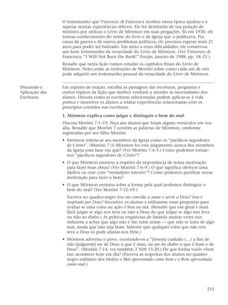 O testemunho que Vincenzo di Francesca recebeu nessa época ajudou-o a
superar muitas experiências difíceis. Ele foi destituído de sua posição de
ministro por utilizar o Livro de Mórmon em suas pregações. Só em 1930, ele
tomou conhecimento do nome do livro e da Igreja que o publicava. Por
causa da guerra e de outros problemas políticos, ele precisou esperar mais 21
anos para poder ser batizado. Em meio a essas dificuldades, ele conservou
um forte testemunho da veracidade do Livro de Mórmon. (Ver Vincenzo di
Francesca, “I Will Not Burn the Book!” Ensign, janeiro de 1988, pp. 18–21.)
Ressalte que nesta lição vamos estudar os capítulos finais do Livro de
Mórmon. Neles estão as instruções de Morôni sobre como cada um de nós
pode adquirir um testemunho pessoal da veracidade do Livro de Mórmon.
Discussão e Em espírito de oração, escolha as passagens das escrituras, perguntas e
Aplicação das outros tópicos da lição que melhor venham a atender às necessidades dos
Escrituras alunos. Discuta como as escrituras selecionadas podem aplicar-se à vida
prática e incentive os alunos a relatar experiências relacionadas com os
princípios contidos nas escrituras.
1. Mórmon explica como julgar e distinguir o bem do mal.
Discuta Morôni 7:1–19. Peça aos alunos que leiam alguns versículos em voz
alta. Ressalte que Morôni 7 contém as palavras de Mórmon, conforme
registradas por seu filho Morôni.
• Mórmon referiu-se aos membros da Igreja como os “pacíficos seguidores
de Cristo”. (Morôni 7:3) Mórmon fez esse julgamento acerca dos membros
da Igreja com base em quê? (Ver Morôni 7:4–5.) Como podemos tornar-
nos “pacíficos seguidores de Cristo”?
• O que Mórmon ensinou a respeito da importância de nossa motivação
para fazer boas obras? (Ver Morôni 7:6–9.) O que significa oferecer uma
dádiva ou orar com “verdadeiro intento”? Como podemos purificar nossa
motivação para fazer o bem?
• O que Mórmon ensinou sobre a forma pela qual podemos distinguir o
bem do mal? (Ver Morôni 7:12–19.)
Escreva no quadro-negro Isso me convida a amar e servir a Deus? Isso é
inspirado por Deus? Incentive os alunos a utilizarem essas perguntas para
avaliar se uma coisa ou ação é boa ou má. (Ressalte que em geral é mais
fácil julgar se algo nos leva ou não a Deus do que julgar se algo nos leva
ou não ao diabo.) As práticas enganosas de Satanás muitas vezes nos
induzem a achar que algo não é tão ruim assim — que não se trata de algo
mal, ainda que não seja bom. Saliente que qualquer coisa que não nos
leva a Deus só pode afastar-nos Dele.)
• Mórmon advertiu o povo, exortando-os a “[terem] cuidado (…) a fim de
não [julgarem] ser de Deus o que é mau; ou ser do diabo o que é bom e de
Deus”. (Morôni 7:14; ver também 2 Néfi 15:20.) De que forma vocês vêem
isso acontecer hoje em dia? (Escreva as respostas dos alunos no quadro-
negro embaixo dos títulos o Mal apresentado como bem e o Bem apresentado
como mal.)
211
 