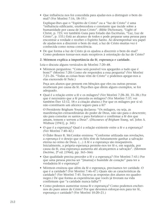 • Que influência nos foi concedida para ajudar-nos a distinguir o bem do
mal? (Ver Morôni 7:16, 18–19.)
Explique-lhes que o “Espírito de Cristo” ou a “luz de Cristo” é uma
“influência edificante, enobrecedora e constante que incide sobre a
humanidade por causa de Jesus Cristo”. (Bible Dictionary, “Light of
Christ, p. 725; ver também Guia para Estudo das Escrituras, “Luz, Luz de
Cristo”, p. 133.) Está ao alcance de todos e pode preparar uma pessoa para
encontrar a verdade e receber o Espírito Santo. Ao desempenhar seu papel
de ajudar-nos a discernir o bem do mal, a luz de Cristo muitas vez é
conhecida como nossa consciência.
• De que forma a luz de Cristo já os ajudou a discernir o bem do mal?
Como podemos tornar-nos mais receptivos à orientação da luz de Cristo?
2. Mórmon explica a importância da fé, esperança e caridade.
Leia e discuta alguns versículos de Morôni 7:20–48.
• Mórmon perguntou: “Como será possível vos apegardes a tudo que é
bom?” (Morôni 7:20) Como ele respondeu a essa pergunta? (Ver Morôni
7:21–26. “Todas as coisas boas vêm de Cristo” e podemos apegar-nos a
elas exercendo fé Nele.)
Peça aos alunos que pensem em bênçãos que eles ou outras pessoas
receberam por causa da fé. Peça-lhes que dêem alguns exemplos, se for
adequado.
• Qual é a relação entre a fé e os milagres? (Ver Morôni 7:28–30, 35–38.) Por
que é necessário que a fé preceda os milagres? (Ver Morôni 7:37; ver
também Éter 12:12, 18 e a citação abaixo.) Por que os milagres por si só
não constituem um alicerce seguro para a fé?
O Presidente Brigham Young declarou: “Os milagres, ou seja, as
manifestações extraordinárias do poder de Deus, não são para o descrente;
são para consolar os santos e para fortalecer e confirmar a fé dos que
amam, temem e servem a Deus”. (Discourses of Brigham Young, sel. John A.
Widtsoe [1941], p. 341)
• O que é a esperança? Qual é a relação existente entre a fé e a esperança?
(Ver Morôni 7:40–42.)
O Élder Bruce R. McConkie ensinou: “Conforme utilizada nas revelações,
a esperança é o desejo que os fiéis têm de futuramente ganhar a salvação
eterna no reino de Deus. (…) A fé e a esperança são inseparáveis.
Inicialmente, a própria esperança permite-nos ter fé e, em seguida, por
causa da fé, essa esperança aumenta até alcançarmos a salvação”. (Mormon
Doctrine, 2ª ed. [1966], pp. 365–366)
• Que qualidade precisa preceder a fé e a esperança? (Ver Morôni 7:43.) Por
que uma pessoa precisa ser “[mansa] e humilde de coração” para ter a
verdadeira fé e esperança?
• Mórmon ensinou que além da fé e esperança, precisamos ter caridade. O
que é a caridade? (Ver Morôni 7:46–47.) Quais são as características da
caridade? (Ver Morôni 7:45. Escreva as respostas dos alunos no quadro-
negro.) De que forma as experiências que vocês já tiveram na vida
confirmam que “a caridade nunca falha”?
• Como podemos aumentar nossa fé e esperança? Como podemos encher-
nos do puro amor de Cristo? Por que devemos esforçar-nos para ter fé,
esperança e caridade? (Ver Morôni 10:20–21.)
212
 