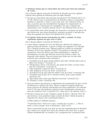 3. Mórmon ensina que as criancinhas são salvas por meio da expiação
de Cristo.
Leia e discuta alguns versículos de Morôni 8. Ressalte que este capítulo
contém uma epístola de Mórmon para seu filho Morôni.
• Por que as criancinhas não precisam do batismo? (Ver Morôni 8:8–9, 11,
19–20. Observe que os ensinamentos de Mórmon sobre as criancinhas
também se aplicam a “todos os que estão sem a lei” [Morôni 8:22], ou
seja, as pessoas que são mentalmente incapazes de compreender os
mandamentos e ordenanças do evangelho.) Por que o batismo de
criancinhas é um “escárnio perante Deus”? (Ver Morôni 8:20, 22–23.)
• As criancinhas estão salvas porque são inocentes e incapazes de pecar. De
que forma nós, que somos pecadores, podemos alcançar a salvação por
meio da expiação de Cristo? (Ver Morôni 8:10, 24–26.)
4. O Espírito Santo presta testemunho de toda a verdade. Os dons
espirituais seguem aos que vêm a Cristo.
Leia e discuta alguns versículos de Morôni 10.
• Como último capítulo do Livro de Mórmon, Morôni 10 contém as
palavras finais de Morôni. A quem se dirige esse capítulo? (Ver Morôni
10:1.) Morôni termina com “algumas palavras a título de exortação”.
(Morôni 10:2) O que significa exortar? (Aconselhar ou advertir com
veemência.) Peça aos alunos que leiam rapidamente o capítulo e
identifiquem as coisas que Morôni exorta seus leitores a fazer. (As
respostas estão abaixo. Peça aos alunos que leiam em voz alta cada
versículo que contenha uma exortação.)
a. “[Lembrai-vos] de quão misericordioso tem sido o Senhor para com os
filhos dos homens” (versículo 3);
b. “[Perguntai] a Deus, o Pai Eterno, em nome de Cristo, se estas coisas
não são verdadeiras” (versículo 4);
c. “Não [negueis] o poder de Deus” (versículo 7);
d. “Não [negueis] os dons de Deus” (versículo 8);
e. “[Lembrai-vos] de que toda boa dádiva vem de Cristo” (versículo 18);
f. “[Lembrai-vos] de que ele é o mesmo ontem, hoje e para sempre”
(versículo 19);
g. “[Recordai] estas coisas [que Morôni escreveu]” (versículo 27);
h.“[Vinde] a Cristo” (versículo 30).
• Peça aos alunos que pensem se adquiriram um testemunho de que o Livro
de Mórmon é a palavra de Deus. Qual é o papel do Espírito Santo em
nosso processo de adquirir testemunho de coisas espirituais? (Ver Morôni
10:4–5.) Por que não podemos adquirir nosso testemunho somente por
meio do intelecto? (Ver I Coríntios 2:11; Alma 26:21–22; Morôni 10:6–7.)
• Morôni exortou-nos a não “[negar] o poder de Deus”. (Morôni 10:7) De
que forma às vezes podemos negar o poder de Deus? (Além de pedir as
respostas dos alunos, leia a declaração abaixo.)
O Élder Jeffrey R. Holland ensinou:
“O Salvador disse: ‘Deixo-vos a paz, a minha paz vos dou. (…) Não se
turbe o vosso coração, nem se atemorize’. (João 14:27)
Estou convencido de que esse deve ser um dos mandamentos do Salvador
que, mesmo no coração dos santos dos últimos dias mais fiéis, é quase
sempre desobedecido; no entanto, fico a perguntar-me se poderia haver
Lição 48
213
 
