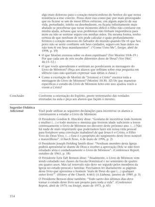 algo mais doloroso para o coração misericordioso do Senhor do que nossa
resistência a esse convite. Posso dizer isso como pai: por mais preocupado
que eu ficasse se um de meus filhos estivesse, em algum aspecto de sua
vida, perturbado, infeliz ou desobediente, eu ficaria infinitamente mais
abalado se percebesse que nesse momento difícil o filho não confiasse em
minha ajuda, achasse que seus problemas não tinham importância para
mim ou não se sentisse seguro em minhas mãos. Da mesma forma, tenho
certeza de que nenhum de nós pode calcular o quão profundamente
ferimos o coração amoroso do Salvador do mundo quando Ele vê que Seu
povo não se sente confiante sob Seus cuidados, seguro em Suas mãos ou
não tem fé em Seus mandamentos”. (“Come Unto Me”, Ensign, abril de
1998, p. 19)
• O que Morôni ensinou sobre os dons espirituais? (Ver Morôni 10:8–19.)
Por que cada um de nós recebe diferentes dons de Deus? (Ver D&C
46:11–12.)
• O que vocês aprenderam e sentiram ao ponderarem as mensagens do
Livro de Mórmon? (Peça aos alunos que reflitam sobre essa pergunta em
silêncio caso não queiram expressar suas idéias à classe.)
• Como a exortação de Morôni de “[virmos] a Cristo” encerra toda a
mensagem do Livro de Mórmon? (Morôni 10:30, 32) De que maneiras
específicas o estudo do Livro de Mórmon feito este ano ajudou vocês a
virem a Cristo?
Conclusão Conforme a orientação do Espírito, preste testemunho das verdades
ensinadas na aula e peça aos alunos que façam o mesmo.
Sugestão Didática
Adicional Você pode utilizar as seguintes declarações para incentivar os alunos a
continuarem a estudar o Livro de Mórmon:
O Presidente Gordon B. Hinckley disse: “Gostaria de incentivar todo homem
e mulher (…) e todo menino e menina que tiverem idade suficiente a lerem
continuamente o Livro de Mórmon no decorrer deste próximo ano. (…) Não
há nada de mais importante que poderíamos fazer em nossa vida pessoal
para fortalecer uma convicção inabalável de que Jesus é o Cristo, o Filho
Vivo do Deus Vivo. (…) Esse é o propósito do surgimento deste livro notável
e maravilhoso”. (Church News, 4 de maio de 1996, p. 2)
O Presidente Joseph Fielding Smith disse: “Nenhum membro desta Igreja
poderá apresentar-se diante de Deus e receber a aprovação Dele se não tiver
estudado séria e cuidadosamente o Livro de Mórmon”. (Conference Report,
outubro de 1961, p. 18)
O Presidente Ezra Taft Benson disse: “Atualmente, o Livro de Mórmon vem
sendo estudado nas classes da Escola Dominical e no seminário de quatro
em quatro anos. Mas tal intervalo não deve ser seguido pelos membros da
Igreja no estudo pessoal e familiar. Precisamos ler diariamente as páginas
desse livro que aproxima o homem ‘mais de Deus do que (…) qualquer
outro livro’”. (History of the Church, 4:461) (A Liahona, janeiro de 1989, p. 3)
O Presidente Benson disse também: “Todo santo dos últimos dias deve
tornar o estudo deste livro um projeto para toda a vida”. (Conference
Report, abril de 1975; ou Ensign, maio de 1975, p. 65)
214
 