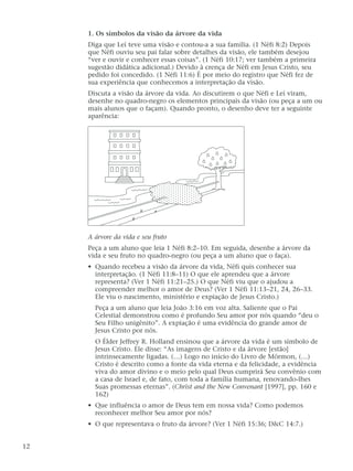 1. Os símbolos da visão da árvore da vida
Diga que Leí teve uma visão e contou-a a sua família. (1 Néfi 8:2) Depois
que Néfi ouviu seu pai falar sobre detalhes da visão, ele também desejou
“ver e ouvir e conhecer essas coisas”. (1 Néfi 10:17; ver também a primeira
sugestão didática adicional.) Devido à crença de Néfi em Jesus Cristo, seu
pedido foi concedido. (1 Néfi 11:6) É por meio do registro que Néfi fez de
sua experiência que conhecemos a interpretação da visão.
Discuta a visão da árvore da vida. Ao discutirem o que Néfi e Leí viram,
desenhe no quadro-negro os elementos principais da visão (ou peça a um ou
mais alunos que o façam). Quando pronto, o desenho deve ter a seguinte
aparência:
A árvore da vida e seu fruto
Peça a um aluno que leia 1 Néfi 8:2–10. Em seguida, desenhe a árvore da
vida e seu fruto no quadro-negro (ou peça a um aluno que o faça).
• Quando recebeu a visão da árvore da vida, Néfi quis conhecer sua
interpretação. (1 Néfi 11:8–11) O que ele aprendeu que a árvore
representa? (Ver 1 Néfi 11:21–25.) O que Néfi viu que o ajudou a
compreender melhor o amor de Deus? (Ver 1 Néfi 11:13–21, 24, 26–33.
Ele viu o nascimento, ministério e expiação de Jesus Cristo.)
Peça a um aluno que leia João 3:16 em voz alta. Saliente que o Pai
Celestial demonstrou como é profundo Seu amor por nós quando “deu o
Seu Filho unigênito”. A expiação é uma evidência do grande amor de
Jesus Cristo por nós.
O Élder Jeffrey R. Holland ensinou que a árvore da vida é um símbolo de
Jesus Cristo. Ele disse: “As imagens de Cristo e da árvore [estão]
intrinsecamente ligadas. (…) Logo no início do Livro de Mórmon, (…)
Cristo é descrito como a fonte da vida eterna e da felicidade, a evidência
viva do amor divino e o meio pelo qual Deus cumprirá Seu convênio com
a casa de Israel e, de fato, com toda a família humana, renovando-lhes
Suas promessas eternas”. (Christ and the New Convenant [1997], pp. 160 e
162)
• Que influência o amor de Deus tem em nossa vida? Como podemos
reconhecer melhor Seu amor por nós?
• O que representava o fruto da árvore? (Ver 1 Néfi 15:36; D&C 14:7.)
12
 