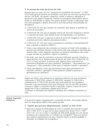 2. As pessoas da visão da árvore da vida
Ressalte que na visão, Leí viu “inumeráveis multidões de pessoas”. (1 Néfi
8:21) Essas pessoas podem ser divididas, com base em seus atos na busca da
árvore e do fruto, em quatro categorias. Ajude os alunos a identificar e
descrever essas quatro categorias, usando as passagens relacionadas abaixo.
(Pode ser útil dividir os alunos em quatro grupos e pedir a cada grupo que
leia uma passagem e depois descreva os atos das pessoas mencionadas na
passagem.)
a. 1 Néfi 8:21–23. (Os que entram no caminho, mas depois se perdem na
névoa de escuridão.)
b. 1 Néfi 8:24–28. (Os que se apegam à barra de ferro até chegarem à árvore
e comerem do fruto, mas depois ficam envergonhados e se afastam.)
c. 1 Néfi 8:30. (Os que se agarram à barra de ferro até chegarem à árvore e
comerem do fruto e depois permanecem fiéis.)
d. 1 Néfi 8:31–33. (Os que nunca entraram no caminho e vão diretamente
para o grande e espaçoso edifício.)
• Como essas categorias são evidentes no mundo de hoje? (Por exemplo, as
pessoas que afirmam desejar a vida eterna mas cuja atenção é desviada por
outras coisas, como riquezas materiais ou prazeres mundanos, são como
os que entram no caminho e depois se perdem.)
• Na visão, que tipo de caminhos as pessoas trilharam quando soltaram a
barra de ferro ou se distanciaram da árvore da vida? (Ver 1 Néfi 8:28, 32;
12:17.) O que acontece às pessoas que seguem esses caminhos? Se
estivermos dirigindo-nos para caminhos “proibidos”, “desconhecidos” ou
“espaçosos”, como podemos voltar para o caminho estreito e apertado?
• Quais são algumas coisas que precisamos fazer para permanecer no
caminho estreito e apertado? Como podemos ajudar as pessoas a
permanecer no caminho?
Conclusão Sugira aos alunos que marquem as seguintes palavras em suas escrituras:
começaram (1 Néfi 8:22), segurar (1 Néfi 8:24), apegados (1 Néfi 8:24) e
continuamente (1 Néfi 8:30). Ressalte que essas palavras nos ajudam a
entender o que precisamos fazer para alcançar a árvore da vida: devemos
começar a seguir o caminho estreito e apertado, segurar a barra de ferro e
apegar-nos a ela e continuar a dirigir-nos à árvore.
Conforme a orientação do Espírito, testifique das verdades ensinadas na
aula.
Outras Sugestões
Didáticas O material a seguir complementa o conteúdo da lição. Você pode utilizar
uma ou mais dessas idéias como parte da aula.
1. “Aquele que procurar diligentemente, achará” (1 Néfi 10:19)
• Qual foi o desejo de Néfi depois de ouvir a respeito da visão de seu pai?
(Ver 1 Néfi 10:17.) O que ele fez para realizar esse desejo? (Ver 1 Néfi
10:17–19; 11:1–6.) Como o exemplo de Néfi pode ajudar-nos em nossas
tentativas de compreender as verdades do evangelho? (Peça aos alunos
que relatem experiências em que o Espírito Santo os tenha ajudado a
entender as verdades do evangelho.)
14
 