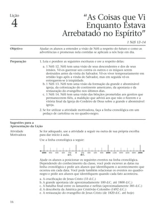 “As Coisas que Vi
Enquanto Estava
Arrebatado no Espírito”
1 Néfi 12–14
Objetivo Ajudar os alunos a entender a visão de Néfi a respeito do futuro e como as
advertências e promessas nela contidas se aplicam a nós hoje em dia.
Preparação 1. Leia e pondere as seguintes escrituras e ore a respeito delas:
a. 1 Néfi 12. Néfi tem uma visão de seus descendentes e dos de seus
irmãos. Vê-os guerrear uns contra os outros e os iníquos serem
destruídos antes da visita do Salvador. Vê-os viver temporariamente em
retidão logo após a vinda do Salvador, mas em seguida vê-os
entregarem-se à iniqüidade.
b. 1 Néfi 13. Néfi tem uma visão da formação da grande e abominável
igreja, da colonização do continente americano, da apostasia e da
restauração do evangelho nos últimos dias.
c. 1 Néfi 14. Néfi tem uma visão das bênçãos prometidas aos gentios que
permanecerem fiéis, a maldição que advirá aos que não o fizerem e a
vitória final da Igreja do Cordeiro de Deus sobre a grande e abominável
igreja.
2. Se for utilizar a atividade motivadora, faça a linha cronológica em um
pedaço de cartolina ou no quadro-negro.
Sugestões para a
Apresentação da Lição
Atividade Se for adequado, use a atividade a seguir ou outra de sua própria escolha
Motivadora para dar início à aula.
Use a linha cronológica a seguir:
Ajude os alunos a posicionar os seguintes eventos na linha cronológica.
Dependendo do conhecimento da classe, você pode escrever as datas na
linha cronológica e pedir aos alunos que identifiquem o acontecimento que
ocorreu em cada data. Você pode também relacionar os eventos no quadro-
negro e pedir aos alunos que identifiquem quando cada fato aconteceu.
a. A crucificação de Jesus Cristo (33 d.C.)
b. A grande apostasia (de aproximadamente 100 d.C. até 1800 d.C.)
c. A batalha final entre os lamanitas e nefitas (aproximadamente 385 d.C.)
d. A descoberta da América por Cristóvão Colombo (1492 d.C.)
e. A restauração do evangelho de Jesus Cristo (de 1820 d.C. até hoje)
16
Lição
4
200 4000 600 800 1000 1200 1400 1600 1800 20002004006008001000
a.C. d.C.
 