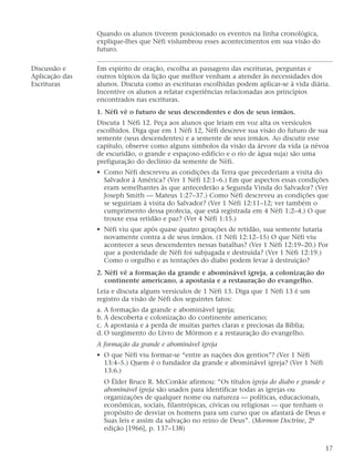 Quando os alunos tiverem posicionado os eventos na linha cronológica,
explique-lhes que Néfi vislumbrou esses acontecimentos em sua visão do
futuro.
Discussão e Em espírito de oração, escolha as passagens das escrituras, perguntas e
Aplicação das outros tópicos da lição que melhor venham a atender às necessidades dos
Escrituras alunos. Discuta como as escrituras escolhidas podem aplicar-se à vida diária.
Incentive os alunos a relatar experiências relacionadas aos princípios
encontrados nas escrituras.
1. Néfi vê o futuro de seus descendentes e dos de seus irmãos.
Discuta 1 Néfi 12. Peça aos alunos que leiam em voz alta os versículos
escolhidos. Diga que em 1 Néfi 12, Néfi descreve sua visão do futuro de sua
semente (seus descendentes) e a semente de seus irmãos. Ao discutir esse
capítulo, observe como alguns símbolos da visão da árvore da vida (a névoa
de escuridão, o grande e espaçoso edifício e o rio de água suja) são uma
prefiguração do declínio da semente de Néfi.
• Como Néfi descreveu as condições da Terra que precederiam a visita do
Salvador à América? (Ver 1 Néfi 12:1–6.) Em que aspectos essas condições
eram semelhantes às que antecederão a Segunda Vinda do Salvador? (Ver
Joseph Smith — Mateus 1:27–37.) Como Néfi descreveu as condições que
se seguiriam à visita do Salvador? (Ver 1 Néfi 12:11–12; ver também o
cumprimento dessa profecia, que está registrada em 4 Néfi 1:2–4.) O que
trouxe essa retidão e paz? (Ver 4 Néfi 1:15.)
• Néfi viu que após quase quatro gerações de retidão, sua semente lutaria
novamente contra a de seus irmãos. (1 Néfi 12:12–15) O que Néfi viu
acontecer a seus descendentes nessas batalhas? (Ver 1 Néfi 12:19–20.) Por
que a posteridade de Néfi foi subjugada e destruída? (Ver 1 Néfi 12:19.)
Como o orgulho e as tentações do diabo podem levar à destruição?
2. Néfi vê a formação da grande e abominável igreja, a colonização do
continente americano, a apostasia e a restauração do evangelho.
Leia e discuta alguns versículos de 1 Néfi 13. Diga que 1 Néfi 13 é um
registro da visão de Néfi dos seguintes fatos:
a. A formação da grande e abominável igreja;
b. A descoberta e colonização do continente americano;
c. A apostasia e a perda de muitas partes claras e preciosas da Bíblia;
d. O surgimento do Livro de Mórmon e a restauração do evangelho.
A formação da grande e abominável igreja
• O que Néfi viu formar-se “entre as nações dos gentios”? (Ver 1 Néfi
13:4–5.) Quem é o fundador da grande e abominável igreja? (Ver 1 Néfi
13:6.)
O Élder Bruce R. McConkie afirmou: “Os títulos igreja do diabo e grande e
abominável igreja são usados para identificar todas as igrejas ou
organizações de qualquer nome ou natureza — políticas, educacionais,
econômicas, sociais, filantrópicas, cívicas ou religiosas — que tenham o
propósito de desviar os homens para um curso que os afastará de Deus e
Suas leis e assim da salvação no reino de Deus”. (Mormon Doctrine, 2ª
edição [1966], p. 137–138)
17
 