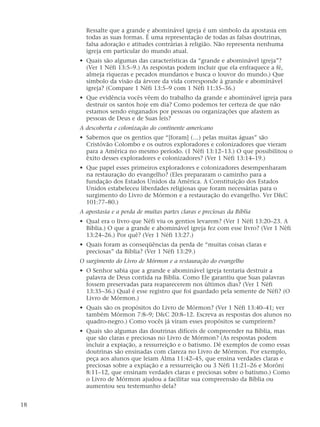 Ressalte que a grande e abominável igreja é um símbolo da apostasia em
todas as suas formas. É uma representação de todas as falsas doutrinas,
falsa adoração e atitudes contrárias à religião. Não representa nenhuma
igreja em particular do mundo atual.
• Quais são algumas das características da “grande e abominável igreja”?
(Ver 1 Néfi 13:5–9.) As respostas podem incluir que ela enfraquece a fé,
almeja riquezas e pecados mundanos e busca o louvor do mundo.) Que
símbolo da visão da árvore da vida corresponde à grande e abominável
igreja? (Compare 1 Néfi 13:5–9 com 1 Néfi 11:35–36.)
• Que evidência vocês vêem do trabalho da grande e abominável igreja para
destruir os santos hoje em dia? Como podemos ter certeza de que não
estamos sendo enganados por pessoas ou organizações que afastem as
pessoas de Deus e de Suas leis?
A descoberta e colonização do continente americano
• Sabemos que os gentios que “[foram] (…) pelas muitas águas” são
Cristóvão Colombo e os outros exploradores e colonizadores que vieram
para a América no mesmo período. (1 Néfi 13:12–13.) O que possibilitou o
êxito desses exploradores e colonizadores? (Ver 1 Néfi 13:14–19.)
• Que papel esses primeiros exploradores e colonizadores desempenharam
na restauração do evangelho? (Eles prepararam o caminho para a
fundação dos Estados Unidos da América. A Constituição dos Estados
Unidos estabeleceu liberdades religiosas que foram necessárias para o
surgimento do Livro de Mórmon e a restauração do evangelho. Ver D&C
101:77–80.)
A apostasia e a perda de muitas partes claras e preciosas da Bíblia
• Qual era o livro que Néfi viu os gentios levarem? (Ver 1 Néfi 13:20–23. A
Bíblia.) O que a grande e abominável igreja fez com esse livro? (Ver 1 Néfi
13:24–26.) Por quê? (Ver 1 Néfi 13:27.)
• Quais foram as conseqüências da perda de “muitas coisas claras e
preciosas” da Bíblia? (Ver 1 Néfi 13:29.)
O surgimento do Livro de Mórmon e a restauração do evangelho
• O Senhor sabia que a grande e abominável igreja tentaria destruir a
palavra de Deus contida na Bíblia. Como Ele garantiu que Suas palavras
fossem preservadas para reaparecerem nos últimos dias? (Ver 1 Néfi
13:35–36.) Qual é esse registro que foi guardado pela semente de Néfi? (O
Livro de Mórmon.)
• Quais são os propósitos do Livro de Mórmon? (Ver 1 Néfi 13:40–41; ver
também Mórmon 7:8–9; D&C 20:8–12. Escreva as respostas dos alunos no
quadro-negro.) Como vocês já viram esses propósitos se cumprirem?
• Quais são algumas das doutrinas difíceis de compreender na Bíblia, mas
que são claras e preciosas no Livro de Mórmon? (As respostas podem
incluir a expiação, a ressurreição e o batismo. Dê exemplos de como essas
doutrinas são ensinadas com clareza no Livro de Mórmon. Por exemplo,
peça aos alunos que leiam Alma 11:42–45, que ensina verdades claras e
preciosas sobre a expiação e a ressurreição ou 3 Néfi 11:21–26 e Morôni
8:11–12, que ensinam verdades claras e preciosas sobre o batismo.) Como
o Livro de Mórmon ajudou a facilitar sua compreensão da Bíblia ou
aumentou seu testemunho dela?
18
 