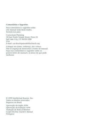 Comentários e Sugestões
Seus comentários e sugestões sobre
este manual serão bem-vindos.
Enviem-nos para:
Curriculum Planning
50 East North Temple Street, Floor 24
Salt Lake City, UT 84150-3200
USA
E-mail: cur-development@ldschurch.org
Coloque seu nome, endereço, ala e estaca.
Não se esqueça de mencionar o nome do manual.
Faça seus comentários e sugestões sobre os
pontos fortes do manual e as áreas em que pode
melhorar.
© 1999 Intellectual Reserve, Inc.
Todos os direitos reservados
Impresso no Brasil
Aprovação do inglês: 8/96
Aprovação da tradução: 8/96
Tradução de Book of Mormon:
Gospel Doctrine Teacher’s Manual
Portuguese
 
