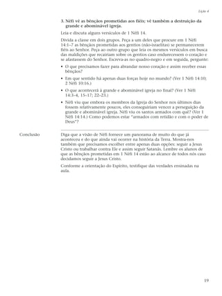 3. Néfi vê as bênçãos prometidas aos fiéis; vê também a destruição da
grande e abominável igreja.
Leia e discuta alguns versículos de 1 Néfi 14.
Divida a classe em dois grupos. Peça a um deles que procure em 1 Néfi
14:1–7 as bênçãos prometidas aos gentios (não-israelitas) se permanecerem
fiéis ao Senhor. Peça ao outro grupo que leia os mesmos versículos em busca
das maldições que recairiam sobre os gentios caso endurecessem o coração e
se afastassem do Senhor. Escreva-as no quadro-negro e em seguida, pergunte:
• O que precisamos fazer para abrandar nosso coração e assim receber essas
bênçãos?
• Em que sentido há apenas duas forças hoje no mundo? (Ver 1 Néfi 14:10;
2 Néfi 10:16.)
• O que acontecerá à grande e abominável igreja no final? (Ver 1 Néfi
14:3–4, 15–17; 22–23.)
• Néfi viu que embora os membros da Igreja do Senhor nos últimos dias
fossem relativamente poucos, eles conseguiriam vencer a perseguição da
grande e abominável igreja. Néfi viu os santos armados com quê? (Ver 1
Néfi 14:14.) Como podemos estar “armados com retidão e com o poder de
Deus”?
Conclusão Diga que a visão de Néfi fornece um panorama de muito do que já
aconteceu e do que ainda vai ocorrer na história da Terra. Mostra-nos
também que precisamos escolher entre apenas duas opções: seguir a Jesus
Cristo ou trabalhar contra Ele e assim seguir Satanás. Lembre os alunos de
que as bênçãos prometidas em 1 Néfi 14 estão ao alcance de todos nós caso
decidamos seguir a Jesus Cristo.
Conforme a orientação do Espírito, testifique das verdades ensinadas na
aula.
Lição 4
19
 