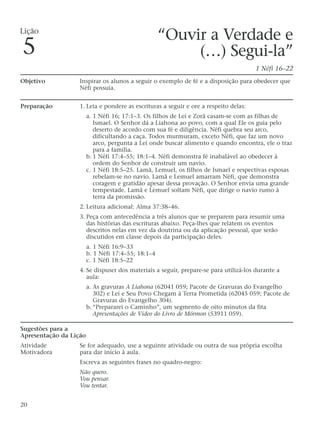 “Ouvir a Verdade e
(…) Segui-la”
1 Néfi 16–22
Objetivo Inspirar os alunos a seguir o exemplo de fé e a disposição para obedecer que
Néfi possuía.
Preparação 1. Leia e pondere as escrituras a seguir e ore a respeito delas:
a. 1 Néfi 16; 17:1–3. Os filhos de Leí e Zorã casam-se com as filhas de
Ismael. O Senhor dá a Liahona ao povo, com a qual Ele os guia pelo
deserto de acordo com sua fé e diligência. Néfi quebra seu arco,
dificultando a caça. Todos murmuram, exceto Néfi, que faz um novo
arco, pergunta a Leí onde buscar alimento e quando encontra, ele o traz
para a família.
b. 1 Néfi 17:4–55; 18:1–4. Néfi demonstra fé inabalável ao obedecer à
ordem do Senhor de construir um navio.
c. 1 Néfi 18:5–25. Lamã, Lemuel, os filhos de Ismael e respectivas esposas
rebelam-se no navio. Lamã e Lemuel amarram Néfi, que demonstra
coragem e gratidão apesar dessa provação. O Senhor envia uma grande
tempestade. Lamã e Lemuel soltam Néfi, que dirige o navio rumo à
terra da promissão.
2. Leitura adicional: Alma 37:38–46.
3. Peça com antecedência a três alunos que se preparem para resumir uma
das histórias das escrituras abaixo. Peça-lhes que relatem os eventos
descritos nelas em vez da doutrina ou da aplicação pessoal, que serão
discutidos em classe depois da participação deles.
a. 1 Néfi 16:9–33
b. 1 Néfi 17:4–55; 18:1–4
c. 1 Néfi 18:5–22
4. Se dispuser dos materiais a seguir, prepare-se para utilizá-los durante a
aula:
a. As gravuras A Liahona (62041 059; Pacote de Gravuras do Evangelho
302) e Leí e Seu Povo Chegam à Terra Prometida (62045 059; Pacote de
Gravuras do Evangelho 304).
b. “Prepararei o Caminho”, um segmento de oito minutos da fita
Apresentações de Vídeo do Livro de Mórmon (53911 059).
Sugestões para a
Apresentação da Lição
Atividade Se for adequado, use a seguinte atividade ou outra de sua própria escolha
Motivadora para dar início à aula.
Escreva as seguintes frases no quadro-negro:
Não quero.
Vou pensar.
Vou tentar.
20
Lição
5
 