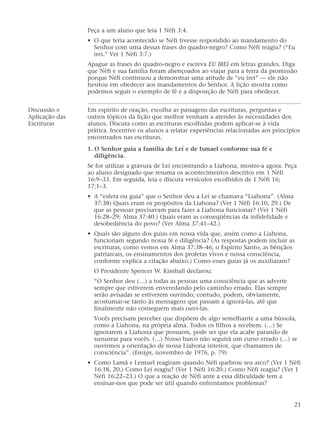 Peça a um aluno que leia 1 Néfi 3:4.
• O que teria acontecido se Néfi tivesse respondido ao mandamento do
Senhor com uma dessas frases do quadro-negro? Como Néfi reagiu? (“Eu
irei.” Ver 1 Néfi 3:7.)
Apague as frases do quadro-negro e escreva EU IREI em letras grandes. Diga
que Néfi e sua família foram abençoados ao viajar para a terra da promissão
porque Néfi continuou a demonstrar uma atitude de “eu irei” — ele não
hesitou em obedecer aos mandamentos do Senhor. A lição mostra como
podemos seguir o exemplo de fé e a disposição de Néfi para obedecer.
Discussão e Em espírito de oração, escolha as passagens das escrituras, perguntas e
Aplicação das outros tópicos da lição que melhor venham a atender às necessidades dos
Escrituras alunos. Discuta como as escrituras escolhidas podem aplicar-se à vida
prática. Incentive os alunos a relatar experiências relacionadas aos princípios
encontrados nas escrituras.
1. O Senhor guia a família de Leí e de Ismael conforme sua fé e
diligência.
Se for utilizar a gravura de Leí encontrando a Liahona, mostre-a agora. Peça
ao aluno designado que resuma os acontecimentos descritos em 1 Néfi
16:9–33. Em seguida, leia e discuta versículos escolhidos de 1 Néfi 16;
17:1–3.
• A “esfera ou guia” que o Senhor deu a Leí se chamava “Liahona”. (Alma
37:38) Quais eram os propósitos da Liahona? (Ver 1 Néfi 16:10, 29.) De
que as pessoas precisavam para fazer a Liahona funcionar? (Ver 1 Néfi
16:28–29; Alma 37:40.) Quais eram as conseqüências da infidelidade e
desobediência do povo? (Ver Alma 37:41–42.)
• Quais são alguns dos guias em nossa vida que, assim como a Liahona,
funcionam segundo nossa fé e diligência? (As respostas podem incluir as
escrituras, como vemos em Alma 37:38–46, o Espírito Santo, as bênçãos
patriarcais, os ensinamentos dos profetas vivos e nossa consciência,
conforme explica a citação abaixo.) Como esses guias já os auxiliaram?
O Presidente Spencer W. Kimball declarou:
“O Senhor deu (…) a todas as pessoas uma consciência que as adverte
sempre que estiverem enveredando pelo caminho errado. Elas sempre
serão avisadas se estiverem ouvindo; contudo, podem, obviamente,
acostumar-se tanto às mensagens que passam a ignorá-las, até que
finalmente não conseguem mais ouvi-las.
Vocês precisam perceber que dispõem de algo semelhante a uma bússola,
como a Liahona, na própria alma. Todos os filhos a recebem. (…) Se
ignorarem a Liahona que possuem, pode ser que ela acabe parando de
sussurrar para vocês. (…) Nosso barco não seguirá um curso errado (…) se
ouvirmos a orientação de nossa Liahona interior, que chamamos de
consciência”. (Ensign, novembro de 1976, p. 79)
• Como Lamã e Lemuel reagiram quando Néfi quebrou seu arco? (Ver 1 Néfi
16:18, 20.) Como Leí reagiu? (Ver 1 Néfi 16:20.) Como Néfi reagiu? (Ver 1
Néfi 16:22–23.) O que a reação de Néfi ante a essa dificuldade tem a
ensinar-nos que pode ser útil quando enfrentamos problemas?
21
 