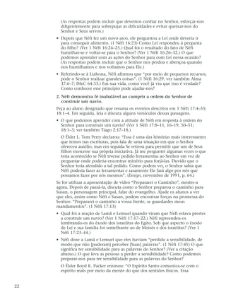 (As respostas podem incluir que devemos confiar no Senhor, esforçar-nos
diligentemente para sobrepujar as dificuldades e evitar queixar-nos do
Senhor e Seus servos.)
• Depois que Néfi fez um novo arco, ele perguntou a Leí onde deveria ir
para conseguir alimento. (1 Néfi 16:23) Como Leí respondeu à pergunta
do filho? (Ver 1 Néfi 16:24–25.) Qual foi o resultado do fato de Néfi
humilhar-se e voltar-se para o Senhor? (Ver 1 Néfi 16:26–32.) O que
podemos aprender com as ações do Senhor para com Leí nessa ocasião?
(As respostas podem incluir que o Senhor nos perdoa e abençoa quando
nos humilhamos e nos voltamos para Ele.)
• Referindo-se à Liahona, Néfi afirmou que “por meio de pequenos recursos,
pode o Senhor realizar grandes coisas”. (1 Néfi 16:29; ver também Alma
37:6–7; D&C 64:33.) Em sua vida, como você já viu que isso é verdade?
Como conhecer esse princípio pode ajudar-nos?
2. Néfi demonstra fé inabalável ao cumprir a ordem do Senhor de
construir um navio.
Peça ao aluno designado que resuma os eventos descritos em 1 Néfi 17:4–55;
18:1–4. Em seguida, leia e discuta alguns versículos dessas passagens.
• O que podemos aprender com a atitude de Néfi em resposta à ordem do
Senhor para construir um navio? (Ver 1 Néfi 17:8–11, 16–19, 50–51;
18:1–3; ver também Tiago 2:17–18.)
O Élder L. Tom Perry declarou: “Essa é uma das histórias mais interessantes
que temos nas escrituras, pois fala de uma situação em que o Senhor
ofereceu auxílio, mas em seguida Se retirou para permitir que um de Seus
filhos exercesse sua própria iniciativa. Já me perguntei algumas vezes o que
teria acontecido se Néfi tivesse pedido ferramentas ao Senhor em vez de
perguntar onde poderia encontrar minério para forjá-las. Duvido que o
Senhor teria atendido a tal pedido. Como podem ver, o Senhor sabia que
Néfi poderia fazer as ferramentas e raramente Ele fará algo por nós que
possamos fazer por nós mesmos”. (Ensign, novembro de 1991, p. 64.)
Se for utilizar a apresentação de vídeo “Prepararei o Caminho”, mostre-a
agora. Depois de passá-la, discuta como o Senhor preparou o caminho para
Susan, o personagem principal, falar do evangelho. Ajude os alunos a ver
que eles, assim como Néfi e Susan, podem encontrar forças na promessa do
Senhor: “Prepararei o caminho a vossa frente, se guardardes meus
mandamentos”. (1 Néfi 17:13)
• Qual foi a reação de Lamã e Lemuel quando viram que Néfi estava prestes
a construir um navio? (Ver 1 Néfi 17:17–22.) Néfi repreendeu-os
lembrando-os do êxodo dos israelitas do Egito. Sob que aspecto o êxodo
de Leí e sua família foi semelhante ao de Moisés e dos israelitas? (Ver 1
Néfi 17:23–44.)
• Néfi disse a Lamã e Lemuel que eles haviam “perdido a sensibilidade, de
modo que não [puderam] perceber [Suas] palavras”. (1 Néfi 17:45) O que
significa ter sensibilidade para as palavras do Senhor? (Ver a citação
abaixo.) O que leva as pessoas a perder a sensibilidade? Como podemos
preparar-nos para ter sensibilidade para as palavras do Senhor?
O Élder Boyd K. Packer ensinou: “O Espírito Santo comunica-se com o
espírito mais por meio da mente do que dos sentidos físicos. Essa
22
 