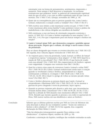 orientação vem na forma de pensamentos, sentimentos, impressões e
sussurros. Nem sempre é fácil descrever a inspiração. As escrituras
ensinam-nos que podemos ‘sentir’ as palavras da comunicação espiritual
mais do que as ouvir, e ver com os olhos espirituais mais do que com os
mortais. (Ver 1 Néfi 17:45.) (Ensign, novembro de 1989, p. 14)
• Quais são as conseqüências para as pessoas quando elas, como Lamã e
Lemuel, endurecem o coração contra a verdade? (Ver 1 Néfi 17:46–47.)
• Néfi exortou seus irmãos a não murmurar contra seu pai. (1 Néfi 17:49)
Como murmurar afeta nossa família? Como podemos vencer a prática da
maledicência e das críticas dirigidas aos membros da família?
• Néfi continuou a orar em busca de orientação enquanto construía o
navio. (1 Néfi 18:1–3) Como o Senhor respondeu às suas orações? (Ver 1
Néfi 18:1, 3–4.) Por que é importante para nós buscar sempre o Senhor em
oração?
3. Lamã e Lemuel atam Néfi, que demonstra coragem e gratidão apesar
dessa provação. Depois que o soltam, ele dirige o navio rumo à terra
da promissão.
Peça ao aluno designado que resuma os eventos descritos em 1 Néfi 18:5–22.
Em seguida, leia e discuta alguns versículos de 1 Néfi 18:5–25.
• Ao viajarem para a terra da promissão, Lamã, Lemuel, os filhos de Ismael
e respectivas esposas “começaram a ficar alegres”. (1 Néfi 18:9) Qual foi a
reação de Néfi a essa atitude? (Ver 1 Néfi 18:10.) O que havia de errado
com essa atitude? (Ver 1 Néfi 18:9. Eles esqueceram-se do Senhor e agiram
com vulgaridade. Compare esse versículo com D&C 136:28.)
• Qual foi a única coisa capaz de convencer Lamã e Lemuel a soltar Néfi?
(Ver 1 Néfi 18:15–20.) Lamã e Lemuel endureceram ainda mais o coração
quando se revoltaram contra o Senhor, arrependeram-se e depois
continuaram a rebelar-se. (Compare 1 Néfi 18:20 com 1 Néfi 2:14;
7:19–21; 16:39; 18:4.) Qual é o perigo de voltar ao mesmo pecado várias
vezes? (Ver D&C 82:7.)
• Como o Senhor abençoou as pessoas depois que Lamã e Lemuel se
arrependeram e libertaram Néfi? (Ver 1 Néfi 18:21–25. Se for mostrar a
gravura do povo chegando à terra da promissão, faça-o agora.)
• Quando as pessoas viajaram pelo deserto e pelo mar, que circunstâncias
levaram muitas delas a murmurar? (Ver 1 Néfi 16:18–20, 34–36; 17:21.)
Qual foi a atitude de Néfi durante esses momentos difíceis? (Ver 1 Néfi
18:16. Ressalte que mesmo quando as pessoas a seu redor se queixavam de
Deus, Néfi nunca vacilou em sua obediência e amor ao Senhor.)
Conclusão Saliente que as últimas palavras escritas por Néfi no Livro de Mórmon são
uma descrição à altura de seu verdadeiro caráter: “Assim me ordenou o
Senhor e devo obedecer”. (2 Néfi 33:15) Em seguida, leia a seguinte
declaração do Élder Heber J. Grant:
“Não há obstáculos intransponíveis quando Deus ordena e nós
obedecemos”. (Conference Report, outubro de 1899, p. 18)
Conforme a orientação do Espírito, testifique das verdades ensinadas na aula.
Lição 5
23
 