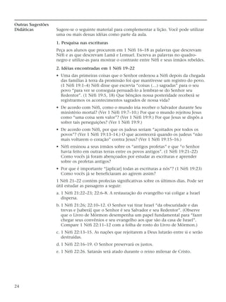 Outras Sugestões
Didáticas Sugere-se o seguinte material para complementar a lição. Você pode utilizar
uma ou mais dessas idéias como parte da aula.
1. Pesquisa nas escrituras
Peça aos alunos que procurem em 1 Néfi 16–18 as palavras que descrevam
Néfi e as que descrevam Lamã e Lemuel. Escreva as palavras no quadro-
negro e utilize-as para mostrar o contraste entre Néfi e seus irmãos rebeldes.
2. Idéias encontradas em 1 Néfi 19–22
• Uma das primeiras coisas que o Senhor ordenou a Néfi depois da chegada
das famílias à terra da promissão foi que mantivesse um registro do povo.
(1 Néfi 19:1–4) Néfi disse que escrevia “coisas (…) sagradas” para o seu
povo “para ver se conseguia persuadi-lo a lembrar-se do Senhor seu
Redentor”. (1 Néfi 19:5, 18) Que bênçãos nossa posteridade receberá se
registrarmos os acontecimentos sagrados de nossa vida?
• De acordo com Néfi, como o mundo iria receber o Salvador durante Seu
ministério mortal? (Ver 1 Néfi 19:7–10.) Por que o mundo rejeitou Jesus
como “uma coisa sem valor”? (Ver 1 Néfi 19:9.) Por que Jesus se dispôs a
sofrer tais perseguições? (Ver 1 Néfi 19:9.)
• De acordo com Néfi, por que os judeus seriam “açoitados por todos os
povos”? (Ver 1 Néfi 19:13–14.) O que acontecerá quando os judeus “não
mais voltarem o coração” contra Jesus? (Ver 1 Néfi 19:15–16.)
• Néfi ensinou a seus irmãos sobre os “antigos profetas” e que “o Senhor
havia feito em outras terras entre os povos antigos”. (1 Néfi 19:21–22)
Como vocês já foram abençoados por estudar as escrituras e aprender
sobre os profetas antigos?
• Por que é importante “[aplicar] todas as escrituras a nós”? (1 Néfi 19:23)
Como vocês já se beneficiaram ao agirem assim?
1 Néfi 21–22 contém profecias significativas sobre os últimos dias. Pode ser
útil estudar as passagens a seguir:
a. 1 Néfi 21:22–23; 22:6–8. A restauração do evangelho vai coligar a Israel
dispersa.
b. 1 Néfi 21:26; 22:10–12. O Senhor vai tirar Israel “da obscuridade e das
trevas e [saberá] que o Senhor é seu Salvador e seu Redentor”. (Observe
que o Livro de Mórmon desempenha um papel fundamental para “fazer
chegar seus convênios e seu evangelho aos que são da casa de Israel”.
Compare 1 Néfi 22:11–12 com a folha de rosto do Livro de Mórmon.)
c. 1 Néfi 22:13–15. As nações que rejeitarem a Deus lutarão entre si e serão
destruídas.
d. 1 Néfi 22:16–19. O Senhor preservará os justos.
e. 1 Néfi 22:26. Satanás será atado durante o reino milenar de Cristo.
24
 