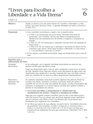 “Livres para Escolher a
Liberdade e a Vida Eterna”
2 Néfi 1–2
Objetivo Ajudar os alunos a ter um maior desejo de “escolher a liberdade e a vida
eterna” por meio de Jesus Cristo, “o grande Mediador de todos os homens”.
(2 Néfi 2:27)
Preparação 1. Leia e pondere as escrituras a seguir e ore a respeito delas:
a. 2 Néfi 1. Leí ensina que seu povo havia “recebido uma terra de
promissão” por convênio. Exorta seus filhos a arrependerem-se,
obedecerem aos mandamentos do Senhor e cingirem a armadura da
retidão.
b. 2 Néfi 2:1–10. Leí ensina que a redenção vem por meio da expiação de
Jesus Cristo.
c. 2 Néfi 2:11–30. Leí ensina que a oposição é necessária no plano do Pai
Celestial e que somos “livres para escolher a liberdade e a vida eterna
(…) ou [escolher] o cativeiro e a morte”.
2. Se for utilizar a atividade motivadora, traga um despertador para a sala de
aula.
Sugestões para a
Apresentação da Lição
Atividade Se for adequado, use a seguinte atividade motivadora ou outra de sua
Motivadora própria escolha para dar início à aula.
Traga um despertador para a sala de aula e programe-o para tocar no início
da aula. Quando tocar, diga que muitas vezes precisamos de algo como um
despertador para ajudar-nos a acordar. Explique-lhes que esta lição começa
com um conselho de Leí para seus filhos despertarem espiritualmente.
Discussão e Os capítulos estudados nesta lição contêm algumas das palavras finais de
Aplicação das Leí para seus filhos. Incentive os alunos a procurar meios de aplicar o
Escrituras conselho de Leí em sua vida. Em espírito de oração, escolha as passagens das
escrituras, as perguntas e os outros tópicos da lição que melhor venham a
atender às necessidades dos alunos.
1. Leí exorta seus filhos a arrependerem-se, obedecerem aos
mandamentos do Senhor e cingirem a armadura da retidão.
Diga que esse capítulo contém conselhos que Leí deu a seus filhos pouco
antes de morrer. Peça aos alunos que procurem algumas coisas específicas
que Leí orientou seus filhos a fazer e as bênçãos que ele prometeu que
receberiam caso seguissem seus conselhos.
• Leí disse que apesar de suas aflições, seu povo havia “[recebido] uma terra
de promissão” por convênio. (2 Néfi 1:5) Qual foi o convênio entre o
Senhor e o povo de Leí? (Ver 2 Néfi 1:6–7, 9–10.) O que Leí disse que
aconteceria aos habitantes da terra que rejeitassem o Salvador? (Ver 2 Néfi
1:10–12.)
25
Lição
6
 