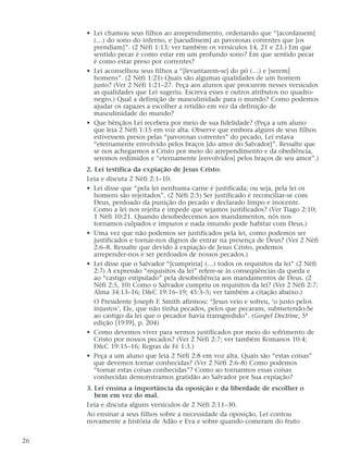 • Leí chamou seus filhos ao arrependimento, ordenando que “[acordassem]
(…) do sono do inferno, e [sacudissem] as pavorosas correntes que [os
prendiam]”. (2 Néfi 1:13; ver também os versículos 14, 21 e 23.) Em que
sentido pecar é como estar em um profundo sono? Em que sentido pecar
é como estar preso por correntes?
• Leí aconselhou seus filhos a “[levantarem-se] do pó (…) e [serem]
homens”. (2 Néfi 1:21) Quais são algumas qualidades de um homem
justo? (Ver 2 Néfi 1:21–27. Peça aos alunos que procurem nesses versículos
as qualidades que Leí sugeriu. Escreva esses e outros atributos no quadro-
negro.) Qual a definição de masculinidade para o mundo? Como podemos
ajudar os rapazes a escolher a retidão em vez da definição de
masculinidade do mundo?
• Que bênçãos Leí recebera por meio de sua fidelidade? (Peça a um aluno
que leia 2 Néfi 1:15 em voz alta. Observe que embora alguns de seus filhos
estivessem presos pelas “pavorosas correntes” do pecado, Leí estava
“eternamente envolvido pelos braços [do amor do Salvador]”. Ressalte que
se nos achegarmos a Cristo por meio do arrependimento e da obediência,
seremos redimidos e “eternamente [envolvidos] pelos braços de seu amor”.)
2. Leí testifica da expiação de Jesus Cristo.
Leia e discuta 2 Néfi 2:1–10.
• Leí disse que “pela lei nenhuma carne é justificada; ou seja, pela lei os
homens são rejeitados”. (2 Néfi 2:5) Ser justificado é reconciliar-se com
Deus, perdoado da punição do pecado e declarado limpo e inocente.
Como a lei nos rejeita e impede que sejamos justificados? (Ver Tiago 2:10;
1 Néfi 10:21. Quando desobedecemos aos mandamentos, nós nos
tornamos culpados e impuros e nada imundo pode habitar com Deus.)
• Uma vez que não podemos ser justificados pela lei, como podemos ser
justificados e tornar-nos dignos de entrar na presença de Deus? (Ver 2 Néfi
2:6–8. Ressalte que devido à expiação de Jesus Cristo, podemos
arrepender-nos e ser perdoados de nossos pecados.)
• Leí disse que o Salvador “[cumpriria] (…) todos os requisitos da lei” (2 Néfi
2:7) A expressão “requisitos da lei” refere-se às conseqüências da queda e
ao “castigo estipulado” pela desobediência aos mandamentos de Deus. (2
Néfi 2:5, 10) Como o Salvador cumpriu os requisitos da lei? (Ver 2 Néfi 2:7;
Alma 34:13–16; D&C 19:16–19; 45:3–5; ver também a citação abaixo.)
O Presidente Joseph F. Smith afirmou: “Jesus veio e sofreu, ‘o justo pelos
injustos’, Ele, que não tinha pecados, pelos que pecaram, submetendo-Se
ao castigo da lei que o pecador havia transgredido”. (Gospel Doctrine, 5ª
edição [1939], p. 204)
• Como devemos viver para sermos justificados por meio do sofrimento de
Cristo por nossos pecados? (Ver 2 Néfi 2:7; ver também Romanos 10:4;
D&C 19:15–16; Regras de Fé 1:3.)
• Peça a um aluno que leia 2 Néfi 2:8 em voz alta. Quais são “estas coisas”
que devemos tornar conhecidas? (Ver 2 Néfi 2:6–8) Como podemos
“tornar estas coisas conhecidas”? Como ao tornarmos essas coisas
conhecidas demonstramos gratidão ao Salvador por Sua expiação?
3. Leí ensina a importância da oposição e da liberdade de escolher o
bem em vez do mal.
Leia e discuta alguns versículos de 2 Néfi 2:11–30.
Ao ensinar a seus filhos sobre a necessidade da oposição, Leí contou
novamente a história de Adão e Eva e sobre quando comeram do fruto
26
 