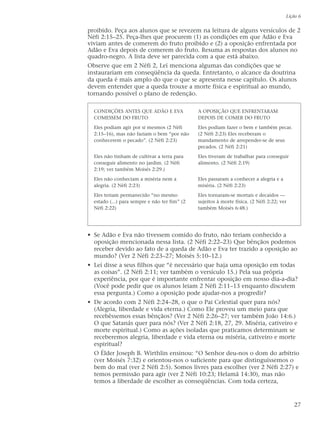 proibido. Peça aos alunos que se revezem na leitura de alguns versículos de 2
Néfi 2:15–25. Peça-lhes que procurem (1) as condições em que Adão e Eva
viviam antes de comerem do fruto proibido e (2) a oposição enfrentada por
Adão e Eva depois de comerem do fruto. Resuma as respostas dos alunos no
quadro-negro. A lista deve ser parecida com a que está abaixo.
Observe que em 2 Néfi 2, Leí menciona algumas das condições que se
instaurariam em conseqüência da queda. Entretanto, o alcance da doutrina
da queda é mais amplo do que o que se apresenta nesse capítulo. Os alunos
devem entender que a queda trouxe a morte física e espiritual ao mundo,
tornando possível o plano de redenção.
• Se Adão e Eva não tivessem comido do fruto, não teriam conhecido a
oposição mencionada nessa lista. (2 Néfi 2:22–23) Que bênçãos podemos
receber devido ao fato de a queda de Adão e Eva ter trazido a oposição ao
mundo? (Ver 2 Néfi 2:23–27; Moisés 5:10–12.)
• Leí disse a seus filhos que “é necessário que haja uma oposição em todas
as coisas”. (2 Néfi 2:11; ver também o versículo 15.) Pela sua própria
experiência, por que é importante enfrentar oposição em nosso dia-a-dia?
(Você pode pedir que os alunos leiam 2 Néfi 2:11–13 enquanto discutem
essa pergunta.) Como a oposição pode ajudar-nos a progredir?
• De acordo com 2 Néfi 2:24–28, o que o Pai Celestial quer para nós?
(Alegria, liberdade e vida eterna.) Como Ele proveu um meio para que
recebêssemos essas bênçãos? (Ver 2 Néfi 2:26–27; ver também João 14:6.)
O que Satanás quer para nós? (Ver 2 Néfi 2:18, 27, 29. Miséria, cativeiro e
morte espiritual.) Como as ações isoladas que praticamos determinam se
receberemos alegria, liberdade e vida eterna ou miséria, cativeiro e morte
espiritual?
O Élder Joseph B. Wirthlin ensinou: “O Senhor deu-nos o dom do arbítrio
(ver Moisés 7:32) e orientou-nos o suficiente para que distinguíssemos o
bem do mal (ver 2 Néfi 2:5). Somos livres para escolher (ver 2 Néfi 2:27) e
temos permissão para agir (ver 2 Néfi 10:23; Helamã 14:30), mas não
temos a liberdade de escolher as conseqüências. Com toda certeza,
Lição 6
27
CONDIÇÕES ANTES QUE ADÃO E EVA
COMESSEM DO FRUTO
Eles podiam agir por si mesmos (2 Néfi
2:15–16), mas não faziam o bem “por não
conhecerem o pecado”. (2 Néfi 2:23)
Eles não tinham de cultivar a terra para
conseguir alimento no jardim. (2 Néfi
2:19; ver também Moisés 2:29.)
Eles não conheciam a miséria nem a
alegria. (2 Néfi 2:23)
Eles teriam permanecido “no mesmo
estado (...) para sempre e não ter fim” (2
Néfi 2:22)
A OPOSIÇÃO QUE ENFRENTARAM
DEPOIS DE COMER DO FRUTO
Eles podiam fazer o bem e também pecar.
(2 Néfi 2:23) Eles receberam o
mandamento de arrepender-se de seus
pecados. (2 Néfi 2:21)
Eles tiveram de trabalhar para conseguir
alimento. (2 Néfi 2:19)
Eles passaram a conhecer a alegria e a
miséria. (2 Néfi 2:23)
Eles tornaram-se mortais e decaídos —
sujeitos à morte física. (2 Néfi 2:22; ver
também Moisés 6:48.)
 