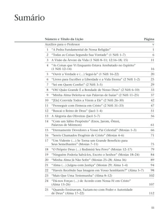 Sumário
Número e Título da Lição Página
Auxílios para o Professor v
1 “A Pedra Fundamental de Nossa Religião” 1
2 “Todas as Coisas Segundo Sua Vontade” (1 Néfi 1–7) 6
3 A Visão da Árvore da Vida (1 Néfi 8–11; 12:16–18; 15) 11
4 “As Coisas que Vi Enquanto Estava Arrebatado no Espírito”
(1 Néfi 12–14) 16
5 “Ouvir a Verdade e (…) Segui-la” (1 Néfi 16–22) 20
6 “Livres para Escolher a Liberdade e a Vida Eterna” (2 Néfi 1–2) 25
7 “Sei em Quem Confiei” (2 Néfi 3–5) 29
8 “Oh! Quão Grande É a Bondade de Nosso Deus” (2 Néfi 6–10) 33
9 “Minha Alma Deleita-se nas Palavras de Isaías” (2 Néfi 11–25) 37
10 “[Ele] Convida Todos a Virem a Ele” (2 Néfi 26–30) 42
11 “Prosseguir com Firmeza em Cristo” (2 Néfi 31–33) 47
12 “Buscai o Reino de Deus” (Jacó 1–4) 51
13 A Alegoria das Oliveiras (Jacó 5–7) 56
14 “Com um Sábio Propósito” (Enos, Jarom, Ômni,
Palavras de Mórmon) 61
15 “Eternamente Devedores a Vosso Pai Celestial” (Mosias 1–3) 66
16 “Sereis Chamados Progênie de Cristo” (Mosias 4–6) 71
17 “Um Vidente (…) Se Torna um Grande Benefício para
Seus Semelhantes” (Mosias 7–11) 75
18 “O Próprio Deus (…) Redimirá Seu Povo” (Mosias 12–17) 79
19 “Ninguém Poderia Salvá-los, Exceto o Senhor” (Mosias 18–24) 84
20 “Minha Alma Já Não Sofre” (Mosias 25–28; Alma 36) 89
21 “Alma (…) Julgou com Justiça” (Mosias 29; Alma 1–4) 94
22 “Haveis Recebido Sua Imagem em Vosso Semblante?” (Alma 5–7) 98
23 “Mais Que Uma Testemunha” (Alma 8–12) 102
24 “Dá-nos Forças (…) de Acordo com Nossa Fé em Cristo”
(Alma 13–26) 107
25 “Quando Ensinavam, Faziam-no com Poder e Autoridade
de Deus” (Alma 17–22) 112
iii
 