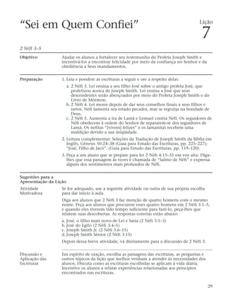“Sei em Quem Confiei”
2 Néfi 3–5
Objetivo Ajudar os alunos a fortalecer seu testemunho do Profeta Joseph Smith e
incentivá-los a encontrar felicidade por meio da confiança no Senhor e da
obediência a Seus mandamentos.
Preparação 1. Leia e pondere as escrituras a seguir e ore a respeito delas:
a. 2 Néfi 3. Leí ensina a seu filho José sobre o antigo profeta José, que
profetizou acerca de Joseph Smith. Leí ensina a José que seus
descendentes serão abençoados por meio do Profeta Joseph Smith e do
Livro de Mórmon.
b. 2 Néfi 4. Leí morre depois de dar seus conselhos finais a seus filhos e
netos. Néfi lamenta seu estado pecador, mas se regozija na bondade de
Deus.
c. 2 Néfi 5. Aumenta a ira de Lamã e Lemuel contra Néfi. Os seguidores de
Néfi obedecem à ordem do Senhor de separarem-se dos seguidores de
Lamã. Os nefitas “[vivem] felizes” e os lamanitas recebem uma
maldição devido a sua iniqüidade.
2. Leitura complementar: Seleções da Tradução de Joseph Smith da Bíblia em
Inglês, Gênesis 50:24–38 (Guia para Estudo das Escrituras, pp. 225–227);
“José, Filho de Jacó”. (Guia para Estudo das Escrituras, pp. 119–120)
3. Peça a um aluno que se prepare para ler 2 Néfi 4:15–35 em voz alta. Diga-
lhes que essa passagem às vezes é chamada de “Salmo de Néfi” e expressa
alguns dos sentimentos mais profundos de Néfi.
Sugestões para a
Apresentação da Lição
Atividade Se for adequado, use a seguinte atividade ou outra de sua própria escolha
Motivadora para dar início à aula.
Diga aos alunos que 2 Néfi 3 faz menção de quatro homens com o mesmo
nome. Peça aos alunos que procurem esses quatro homens em 2 Néfi 3:1–5,
e quando eles tiverem tido tempo suficiente para fazê-lo, peça-lhes que
relatem suas descobertas. As respostas corretas estão abaixo:
a. José, o filho mais novo de Leí e Saria (2 Néfi 3:1–3)
b. José do Egito (2 Néfi 3:4–5)
c. Joseph Smith Jr. (2 Néfi 3:6–15)
d. Joseph Smith Sênior (2 Néfi 3:15)
Depois dessa breve atividade, vá diretamente para a discussão de 2 Néfi 3.
Discussão e Em espírito de oração, escolha as passagens das escrituras, as perguntas e
Aplicação das outros tópicos da lição que melhor venham a atender às necessidades dos
Escrituras alunos. Discuta como as escrituras escolhidas se aplicam à vida diária.
Incentive os alunos a relatar experiências relacionadas aos princípios
encontrados nas escrituras.
29
Lição
7
 