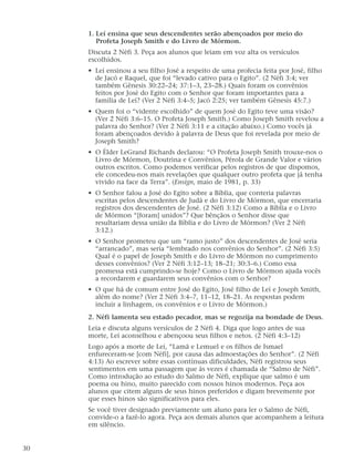 1. Leí ensina que seus descendentes serão abençoados por meio do
Profeta Joseph Smith e do Livro de Mórmon.
Discuta 2 Néfi 3. Peça aos alunos que leiam em voz alta os versículos
escolhidos.
• Leí ensinou a seu filho José a respeito de uma profecia feita por José, filho
de Jacó e Raquel, que foi “levado cativo para o Egito”. (2 Néfi 3:4; ver
também Gênesis 30:22–24; 37:1–3, 23–28.) Quais foram os convênios
feitos por José do Egito com o Senhor que foram importantes para a
família de Leí? (Ver 2 Néfi 3:4–5; Jacó 2:25; ver também Gênesis 45:7.)
• Quem foi o “vidente escolhido” de quem José do Egito teve uma visão?
(Ver 2 Néfi 3:6–15. O Profeta Joseph Smith.) Como Joseph Smith revelou a
palavra do Senhor? (Ver 2 Néfi 3:11 e a citação abaixo.) Como vocês já
foram abençoados devido à palavra de Deus que foi revelada por meio de
Joseph Smith?
• O Élder LeGrand Richards declarou: “O Profeta Joseph Smith trouxe-nos o
Livro de Mórmon, Doutrina e Convênios, Pérola de Grande Valor e vários
outros escritos. Como podemos verificar pelos registros de que dispomos,
ele concedeu-nos mais revelações que qualquer outro profeta que já tenha
vivido na face da Terra”. (Ensign, maio de 1981, p. 33)
• O Senhor falou a José do Egito sobre a Bíblia, que conteria palavras
escritas pelos descendentes de Judá e do Livro de Mórmon, que encerraria
registros dos descendentes de José. (2 Néfi 3:12) Como a Bíblia e o Livro
de Mórmon “[foram] unidos”? Que bênçãos o Senhor disse que
resultariam dessa união da Bíblia e do Livro de Mórmon? (Ver 2 Néfi
3:12.)
• O Senhor prometeu que um “ramo justo” dos descendentes de José seria
“arrancado”, mas seria “lembrado nos convênios do Senhor”. (2 Néfi 3:5)
Qual é o papel de Joseph Smith e do Livro de Mórmon no cumprimento
desses convênios? (Ver 2 Néfi 3:12–13; 18–21; 30:3–6.) Como essa
promessa está cumprindo-se hoje? Como o Livro de Mórmon ajuda vocês
a recordarem e guardarem seus convênios com o Senhor?
• O que há de comum entre José do Egito, José filho de Leí e Joseph Smith,
além do nome? (Ver 2 Néfi 3:4–7, 11–12, 18–21. As respostas podem
incluir a linhagem, os convênios e o Livro de Mórmon.)
2. Néfi lamenta seu estado pecador, mas se regozija na bondade de Deus.
Leia e discuta alguns versículos de 2 Néfi 4. Diga que logo antes de sua
morte, Leí aconselhou e abençoou seus filhos e netos. (2 Néfi 4:3–12)
Logo após a morte de Leí, “Lamã e Lemuel e os filhos de Ismael
enfureceram-se [com Néfi], por causa das admoestações do Senhor”. (2 Néfi
4:13) Ao escrever sobre essas contínuas dificuldades, Néfi registrou seus
sentimentos em uma passagem que às vezes é chamada de “Salmo de Néfi”.
Como introdução ao estudo do Salmo de Néfi, explique que salmo é um
poema ou hino, muito parecido com nossos hinos modernos. Peça aos
alunos que citem alguns de seus hinos preferidos e digam brevemente por
que esses hinos são significativos para eles.
Se você tiver designado previamente um aluno para ler o Salmo de Néfi,
convide-o a fazê-lo agora. Peça aos demais alunos que acompanhem a leitura
em silêncio.
30
 