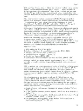 • Néfi escreveu: “Minha alma se deleita nas coisas do Senhor; e meu coração
medita continuamente nas coisas que vi e ouvi”. (2 Néfi 4:16) Em que
coisas específicas Néfi se deleitava? (Ver 2 Néfi 4:15–16.) O que significa
meditar? O que podemos fazer para conseguir tempo para meditar sobre
as coisas do Senhor? Como meditar sobre as coisas do Senhor pode ajudar-
nos?
• Que palavras vocês usariam para descrever Néfi? (As respostas podem
incluir justo, obediente e humilde.) O que levaria Néfi a afirmar ser um
“homem miserável” cuja “alma se [angustiava] por causa de [suas]
iniqüidades”? (Ver 2 Néfi 4:17, 27; ver também 1 Néfi 10:6.) Por que é
importante reconhecer diante de Deus nosso estado decaído?
O Presidente Ezra Taft Benson declarou: “Assim como o homem não deseja
alimento até sentir fome, tampouco anseia pela salvação de Cristo até saber
por que necessita Dele. Ninguém sabe da forma correta e adequada por que
precisa de Cristo até compreender e aceitar a doutrina da queda e seus
efeitos sobre toda a humanidade”. (Ensign, maio de 1987, p. 85)
• Como Néfi encontrou esperança apesar de sentir-se “cercado” pela
tentação e pelo pecado? (Ver 2 Néfi 4:18–19.) Como o Senhor havia
auxiliado Néfi no passado? (Peça aos alunos que leiam 2 Néfi 4:20–25 para
encontrar as respostas para essa pergunta. Escreva as respostas deles no
quadro-negro. Algumas das respostas possíveis estão abaixo.)
O Senhor havia:
a. Sido o apoio de Néfi. (2 Néfi 4:20)
b. Guiado Néfi através de suas aflições no deserto. (2 Néfi 4:20)
c. Enchido Néfi com Seu amor. (2 Néfi 4:21)
d. Confundido seus inimigos. (2 Néfi 4:22)
e. Ouvido seu clamor. (2 Néfi 4:23)
f. Concedido a ele conhecimento por meio de visões. (2 Néfi 4:23)
• Quando vocês já receberam bênçãos semelhantes do Senhor? Como
recordar as bênçãos recebidas no passado pode ajudá-los em momentos
difíceis?
• Néfi perguntou a si mesmo por que sucumbia ao pecado e à tristeza apesar
das coisas que vira e do conhecimento que possuía. (2 Néfi 4:26–27) Por
que às vezes nos debatemos com a tristeza e a tentação a despeito de
nosso conhecimento do evangelho? O que o Salmo de Néfi tem a ensinar-
nos que pode nos ajudar a superar a tristeza e a tentação? (Ver 2 Néfi
4:28–30.)
• Na primeira parte de seu salmo, as palavras de Néfi dirigiam-se a si
mesmo. (2 Néfi 4:15–30) O salmo terminou com uma oração. (2 Néfi
4:30–35.) O que Néfi pediu ao Senhor nessa oração? (Ver 2 Néfi 4:31–33.
Peça aos alunos que discutam os trechos da oração de Néfi que tenham
significado especial para eles. As perguntas relacionadas abaixo podem ser
usadas como estímulo à discussão.)
a. Como o Senhor vai livrar-nos “das mãos de [nossos] inimigos”? (Ver 2
Néfi 4:31, 33.)
b. O que significa “tremer à vista do pecado”? (Ver 2 Néfi 4:31; Mosias 5:2;
Alma 13:12.)
c. Na sua opinião, o que significa “[andar] na senda do vale baixo” e “[ser]
firme no caminho plano”? (2 Néfi 4:32)
d. Na sua opinião, o que significa para o Senhor “[rodear-nos] com o
manto da [Sua] justiça”? (2 Néfi 4:33)
Lição 7
31
 