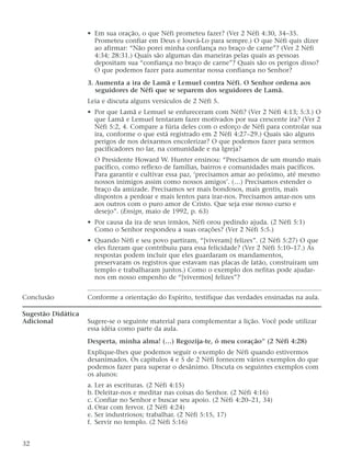 • Em sua oração, o que Néfi prometeu fazer? (Ver 2 Néfi 4:30, 34–35.
Prometeu confiar em Deus e louvá-Lo para sempre.) O que Néfi quis dizer
ao afirmar: “Não porei minha confiança no braço de carne”? (Ver 2 Néfi
4:34; 28:31.) Quais são algumas das maneiras pelas quais as pessoas
depositam sua “confiança no braço de carne”? Quais são os perigos disso?
O que podemos fazer para aumentar nossa confiança no Senhor?
3. Aumenta a ira de Lamã e Lemuel contra Néfi. O Senhor ordena aos
seguidores de Néfi que se separem dos seguidores de Lamã.
Leia e discuta alguns versículos de 2 Néfi 5.
• Por que Lamã e Lemuel se enfureceram com Néfi? (Ver 2 Néfi 4:13; 5:3.) O
que Lamã e Lemuel tentaram fazer motivados por sua crescente ira? (Ver 2
Néfi 5:2, 4. Compare a fúria deles com o esforço de Néfi para controlar sua
ira, conforme o que está registrado em 2 Néfi 4:27–29.) Quais são alguns
perigos de nos deixarmos encolerizar? O que podemos fazer para sermos
pacificadores no lar, na comunidade e na Igreja?
O Presidente Howard W. Hunter ensinou: “Precisamos de um mundo mais
pacífico, como reflexo de famílias, bairros e comunidades mais pacíficos.
Para garantir e cultivar essa paz, ‘precisamos amar ao próximo, até mesmo
nossos inimigos assim como nossos amigos’. (…) Precisamos estender o
braço da amizade. Precisamos ser mais bondosos, mais gentis, mais
dispostos a perdoar e mais lentos para irar-nos. Precisamos amar-nos uns
aos outros com o puro amor de Cristo. Que seja esse nosso curso e
desejo”. (Ensign, maio de 1992, p. 63)
• Por causa da ira de seus irmãos, Néfi orou pedindo ajuda. (2 Néfi 5:1)
Como o Senhor respondeu a suas orações? (Ver 2 Néfi 5:5.)
• Quando Néfi e seu povo partiram, “[viveram] felizes”. (2 Néfi 5:27) O que
eles fizeram que contribuiu para essa felicidade? (Ver 2 Néfi 5:10–17.) As
respostas podem incluir que eles guardaram os mandamentos,
preservaram os registros que estavam nas placas de latão, construíram um
templo e trabalharam juntos.) Como o exemplo dos nefitas pode ajudar-
nos em nosso empenho de “[vivermos] felizes”?
Conclusão Conforme a orientação do Espírito, testifique das verdades ensinadas na aula.
Sugestão Didática
Adicional Sugere-se o seguinte material para complementar a lição. Você pode utilizar
essa idéia como parte da aula.
Desperta, minha alma! (…) Regozija-te, ó meu coração” (2 Néfi 4:28)
Explique-lhes que podemos seguir o exemplo de Néfi quando estivermos
desanimados. Os capítulos 4 e 5 de 2 Néfi fornecem vários exemplos do que
podemos fazer para superar o desânimo. Discuta os seguintes exemplos com
os alunos:
a. Ler as escrituras. (2 Néfi 4:15)
b. Deleitar-nos e meditar nas coisas do Senhor. (2 Néfi 4:16)
c. Confiar no Senhor e buscar seu apoio. (2 Néfi 4:20–21, 34)
d. Orar com fervor. (2 Néfi 4:24)
e. Ser industriosos; trabalhar. (2 Néfi 5:15, 17)
f. Servir no templo. (2 Néfi 5:16)
32
 
