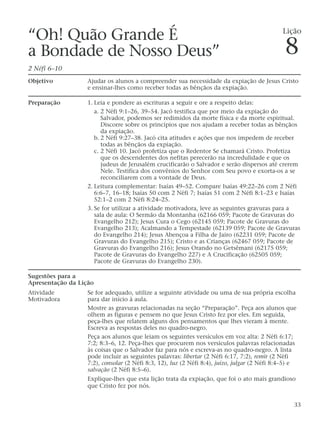 “Oh! Quão Grande É
a Bondade de Nosso Deus”
2 Néfi 6–10
Objetivo Ajudar os alunos a compreender sua necessidade da expiação de Jesus Cristo
e ensinar-lhes como receber todas as bênçãos da expiação.
Preparação 1. Leia e pondere as escrituras a seguir e ore a respeito delas:
a. 2 Néfi 9:1–26, 39–54. Jacó testifica que por meio da expiação do
Salvador, podemos ser redimidos da morte física e da morte espiritual.
Discorre sobre os princípios que nos ajudam a receber todas as bênçãos
da expiação.
b. 2 Néfi 9:27–38. Jacó cita atitudes e ações que nos impedem de receber
todas as bênçãos da expiação.
c. 2 Néfi 10. Jacó profetiza que o Redentor Se chamará Cristo. Profetiza
que os descendentes dos nefitas perecerão na incredulidade e que os
judeus de Jerusalém crucificarão o Salvador e serão dispersos até crerem
Nele. Testifica dos convênios do Senhor com Seu povo e exorta-os a se
reconciliarem com a vontade de Deus.
2. Leitura complementar: Isaías 49–52. Compare Isaías 49:22–26 com 2 Néfi
6:6–7, 16–18; Isaías 50 com 2 Néfi 7; Isaías 51 com 2 Néfi 8:1–23 e Isaías
52:1–2 com 2 Néfi 8:24–25.
3. Se for utilizar a atividade motivadora, leve as seguintes gravuras para a
sala de aula: O Sermão da Montanha (62166 059; Pacote de Gravuras do
Evangelho 212); Jesus Cura o Cego (62145 059; Pacote de Gravuras do
Evangelho 213); Acalmando a Tempestade (62139 059; Pacote de Gravuras
do Evangelho 214); Jesus Abençoa a Filha de Jairo (62231 059; Pacote de
Gravuras do Evangelho 215); Cristo e as Crianças (62467 059; Pacote de
Gravuras do Evangelho 216); Jesus Orando no Getsêmani (62175 059;
Pacote de Gravuras do Evangelho 227) e A Crucificação (62505 059;
Pacote de Gravuras do Evangelho 230).
Sugestões para a
Apresentação da Lição
Atividade Se for adequado, utilize a seguinte atividade ou uma de sua própria escolha
Motivadora para dar início à aula.
Mostre as gravuras relacionadas na seção “Preparação”. Peça aos alunos que
olhem as figuras e pensem no que Jesus Cristo fez por eles. Em seguida,
peça-lhes que relatem alguns dos pensamentos que lhes vieram à mente.
Escreva as respostas deles no quadro-negro.
Peça aos alunos que leiam os seguintes versículos em voz alta: 2 Néfi 6:17;
7:2; 8:3–6, 12. Peça-lhes que procurem nos versículos palavras relacionadas
às coisas que o Salvador faz para nós e escreva-as no quadro-negro. A lista
pode incluir as seguintes palavras: libertar (2 Néfi 6:17, 7:2), remir (2 Néfi
7:2), consolar (2 Néfi 8:3, 12), luz (2 Néfi 8:4), juízo, julgar (2 Néfi 8:4–5) e
salvação (2 Néfi 8:5–6).
Explique-lhes que esta lição trata da expiação, que foi o ato mais grandioso
que Cristo fez por nós.
33
Lição
8
 