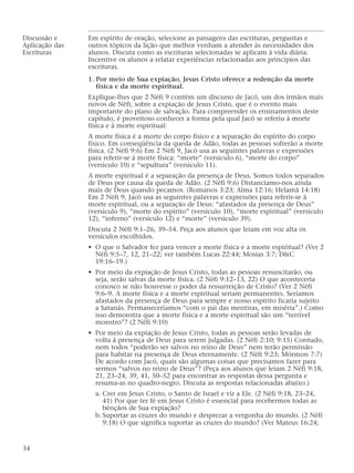 Discussão e Em espírito de oração, selecione as passagens das escrituras, perguntas e
Aplicação das outros tópicos da lição que melhor venham a atender às necessidades dos
Escrituras alunos. Discuta como as escrituras selecionadas se aplicam à vida diária.
Incentive os alunos a relatar experiências relacionadas aos princípios das
escrituras.
1. Por meio de Sua expiação, Jesus Cristo oferece a redenção da morte
física e da morte espiritual.
Explique-lhes que 2 Néfi 9 contém um discurso de Jacó, um dos irmãos mais
novos de Néfi, sobre a expiação de Jesus Cristo, que é o evento mais
importante do plano de salvação. Para compreender os ensinamentos deste
capítulo, é proveitoso conhecer a forma pela qual Jacó se referiu à morte
física e à morte espiritual:
A morte física é a morte do corpo físico e a separação do espírito do corpo
físico. Em conseqüência da queda de Adão, todas as pessoas sofrerão a morte
física. (2 Néfi 9:6) Em 2 Néfi 9, Jacó usa as seguintes palavras e expressões
para referir-se à morte física: “morte” (versículo 6), “morte do corpo”
(versículo 10) e “sepultura” (versículo 11).
A morte espiritual é a separação da presença de Deus. Somos todos separados
de Deus por causa da queda de Adão. (2 Néfi 9:6) Distanciamo-nos ainda
mais de Deus quando pecamos. (Romanos 3:23; Alma 12:16; Helamã 14:18)
Em 2 Néfi 9, Jacó usa as seguintes palavras e expressões para referir-se à
morte espiritual, ou a separação de Deus: “afastados da presença de Deus”
(versículo 9), “morte do espírito” (versículo 10), “morte espiritual” (versículo
12), “inferno” (versículo 12) e “morte” (versículo 39).
Discuta 2 Néfi 9:1–26, 39–54. Peça aos alunos que leiam em voz alta os
versículos escolhidos.
• O que o Salvador fez para vencer a morte física e a morte espiritual? (Ver 2
Néfi 9:5–7, 12, 21–22; ver também Lucas 22:44; Mosias 3:7; D&C
19:16–19.)
• Por meio da expiação de Jesus Cristo, todas as pessoas ressuscitarão, ou
seja, serão salvas da morte física. (2 Néfi 9:12–13, 22) O que aconteceria
conosco se não houvesse o poder da ressurreição de Cristo? (Ver 2 Néfi
9:6–9. A morte física e a morte espiritual seriam permanentes. Seríamos
afastados da presença de Deus para sempre e nosso espírito ficaria sujeito
a Satanás. Permaneceríamos “com o pai das mentiras, em miséria”.) Como
isso demonstra que a morte física e a morte espiritual são um “terrível
monstro”? (2 Néfi 9:10)
• Por meio da expiação de Jesus Cristo, todas as pessoas serão levadas de
volta à presença de Deus para serem julgadas. (2 Néfi 2:10; 9:15) Contudo,
nem todos “poderão ser salvos no reino de Deus” nem terão permissão
para habitar na presença de Deus eternamente. (2 Néfi 9:23; Mórmon 7:7)
De acordo com Jacó, quais são algumas coisas que precisamos fazer para
sermos “salvos no reino de Deus”? (Peça aos alunos que leiam 2 Néfi 9:18,
21, 23–24, 39, 41, 50–52 para encontrar as respostas dessa pergunta e
resuma-as no quadro-negro. Discuta as respostas relacionadas abaixo.)
a. Crer em Jesus Cristo, o Santo de Israel e vir a Ele. (2 Néfi 9:18, 23–24,
41) Por que ter fé em Jesus Cristo é essencial para recebermos todas as
bênçãos de Sua expiação?
b. Suportar as cruzes do mundo e desprezar a vergonha do mundo. (2 Néfi
9:18) O que significa suportar as cruzes do mundo? (Ver Mateus 16:24;
34
 
