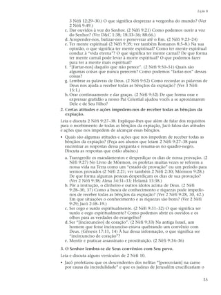 3 Néfi 12:29–30.) O que significa desprezar a vergonha do mundo? (Ver
2 Néfi 9:49.)
c. Dar ouvidos à voz do Senhor. (2 Néfi 9:21) Como podemos ouvir a voz
do Senhor? (Ver D&C 1:38; 18:33–36; 88:66.)
d. Arrepender-nos, batizar-nos e perseverar até o fim. (2 Néfi 9:23–24)
e. Ter mente espiritual (2 Néfi 9:39; ver também Romanos 8:5–8.) Na sua
opinião, o que significa ter mente espiritual? Como ter mente espiritual
conduz à “vida eterna”? O que significa ter mente carnal? De que forma
ter mente carnal pode levar à morte espiritual? O que podemos fazer
para ter a mente mais espiritual?
f. “[Fartar-nos] daquilo que não perece”. (2 Néfi 9:50–51) Quais são
algumas coisas que nunca perecem? Como podemos “fartar-nos” dessas
coisas?
g. Lembrar as palavras de Deus. (2 Néfi 9:52) Como recordar as palavras de
Deus nos ajuda a receber todas as bênçãos da expiação? (Ver 3 Néfi
15:1.)
h.Orar continuamente e dar graças. (2 Néfi 9:52) De que forma orar e
expressar gratidão a nosso Pai Celestial ajudou vocês a se aproximarem
Dele e de Seu Filho?
2. Certas atitudes e ações impedem-nos de receber todas as bênçãos da
expiação.
Leia e discuta 2 Néfi 9:27–38. Explique-lhes que além de falar dos requisitos
para o recebimento de todas as bênçãos da expiação, Jacó falou das atitudes
e ações que nos impedem de alcançar essas bênçãos.
• Quais são algumas atitudes e ações que nos impedem de receber todas as
bênçãos da expiação? (Peça aos alunos que leiam 2 Néfi 9:27–38 para
encontrar as respostas dessa pergunta e resuma-as no quadro-negro.
Discuta as respostas que estão abaixo.)
a. Transgredir os mandamentos e desperdiçar os dias de nossa provação. (2
Néfi 9:27) No Livro de Mórmon, os profetas muitas vezes se referem a
nossa vida na Terra como um “estado de provação” ou um período para
sermos provados (2 Néfi 2:21; ver também 2 Néfi 2:30; Mórmon 9:28.)
De que forma algumas pessoas desperdiçam os dias de sua provação?
(Ver 2 Néfi 9:38; Alma 34:31–33; Helamã 13:38.)
b. Pôr a instrução, o dinheiro e outros ídolos acima de Deus. (2 Néfi
9:28–30, 37) Como a busca de conhecimento e riquezas pode impedir-
nos de receber todas as bênçãos da expiação? (Ver 2 Néfi 9:28, 30, 42.)
Em que situações o conhecimento e as riquezas são bons? (Ver 2 Néfi
9:29; Jacó 2:18–19.)
c. Ser cego e surdo espiritualmente. (2 Néfi 9:31–32) O que significa ser
surdo e cego espiritualmente? Como podemos abrir os ouvidos e os
olhos para as verdades do evangelho?
d. Ser “[incircunciso] de coração”. (2 Néfi 9:33) Na antiga Israel, um
homem que fosse incircunciso estava quebrando um convênio com
Deus. (Gênesis 17:11, 14) À luz dessa informação, o que significa ser
“incircunciso de coração”?
e. Mentir e praticar assassinato e prostituição. (2 Néfi 9:34–36)
3. O Senhor lembra-se de Seus convênios com Seu povo.
Leia e discuta alguns versículos de 2 Néfi 10.
• Jacó profetizou que os descendentes dos nefitas “[pereceriam] na carne
por causa da incredulidade” e que os judeus de Jerusalém crucificariam o
Lição 8
35
 