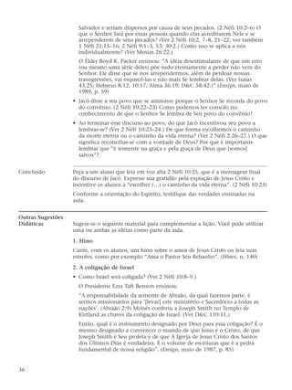 Salvador e seriam dispersos por causa de seus pecados. (2 Néfi 10:2–6) O
que o Senhor fará por essas pessoas quando elas acreditarem Nele e se
arrependerem de seus pecados? (Ver 2 Néfi 10:2, 7–8, 21–22; ver também
1 Néfi 21:15–16; 2 Néfi 9:1–3, 53; 30:2.) Como isso se aplica a nós
individualmente? (Ver Mosias 26:22.)
O Élder Boyd K. Packer ensinou: “A idéia desestimulante de que um erro
(ou mesmo uma série deles) põe tudo eternamente a perder não vem do
Senhor. Ele disse que se nos arrependermos, além de perdoar nossas
transgressões, vai esquecê-las e não mais Se lembrar delas. (Ver Isaías
43:25; Hebreus 8:12; 10:17; Alma 36:19; D&C 58:42.)” (Ensign, maio de
1989, p. 59)
• Jacó disse a seu povo que se animasse porque o Senhor Se recorda do povo
do convênio. (2 Néfi 10:22–23) Como podemos ter consolo no
conhecimento de que o Senhor Se lembra de Seu povo do convênio?
• Ao terminar esse discurso ao povo, do que Jacó incentivou seu povo a
lembrar-se? (Ver 2 Néfi 10:23–24.) De que forma escolhemos o caminho
da morte eterna ou o caminho da vida eterna? (Ver 2 Néfi 2:26–27.) O que
significa reconciliar-se com a vontade de Deus? Por que é importante
lembrar que “é somente na graça e pela graça de Deus que [somos]
salvos”?
Conclusão Peça a um aluno que leia em voz alta 2 Néfi 10:25, que é a mensagem final
do discurso de Jacó. Expresse sua gratidão pela expiação de Jesus Cristo e
incentive os alunos a “escolher (…) o caminho da vida eterna”. (2 Néfi 10:23)
Conforme a orientação do Espírito, testifique das verdades ensinadas na
aula.
Outras Sugestões
Didáticas Sugere-se o seguinte material para complementar a lição. Você pode utilizar
uma ou ambas as idéias como parte da aula.
1. Hino
Cante, com os alunos, um hino sobre o amor de Jesus Cristo ou leia suas
estrofes, como por exemplo “Ama o Pastor Seu Rebanho”. (Hinos, n. 140)
2. A coligação de Israel
• Como Israel será coligada? (Ver 2 Néfi 10:8–9.)
O Presidente Ezra Taft Benson ensinou:
“A responsabilidade da semente de Abraão, da qual fazemos parte, é
sermos missionários para ‘[levar] este ministério e Sacerdócio a todas as
nações’. (Abraão 2:9) Moisés conferiu a Joseph Smith no Templo de
Kirtland as chaves da coligação de Israel. (Ver D&C 110:11.)
Então, qual é o instrumento designado por Deus para essa coligação? É o
mesmo designado a convencer o mundo de que Jesus é o Cristo, de que
Joseph Smith é Seu profeta e de que A Igreja de Jesus Cristo dos Santos
dos Últimos Dias é verdadeira. É o volume de escrituras que é a pedra
fundamental de nossa religião”. (Ensign, maio de 1987, p. 85)
36
 