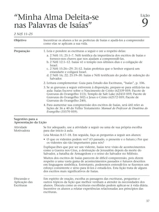 “Minha Alma Deleita-se
nas Palavras de Isaías”
2 Néfi 11–25
Objetivo Incentivar os alunos a ler as profecias de Isaías e ajudá-los a compreender
como elas se aplicam a sua vida.
Preparação 1. Leia e pondere as escrituras a seguir e ore a respeito delas:
a. 2 Néfi 11; 25:1–7. Néfi testifica da importância dos escritos de Isaías e
fornece-nos chaves que nos ajudam a compreendê-las.
b. 2 Néfi 12:1–12. Isaías vê o templo nos últimos dias e a coligação de
Israel.
c. 2 Néfi 15:26-–29; 21:12. Isaías profetiza que o Senhor erguerá um
estandarte e coligará Israel.
d. 2 Néfi 16; 22; 25:19–30. Isaías e Néfi testificam do poder de redenção do
Salvador.
2. Leitura complementar: Guia para Estudo das Escrituras, “Isaías”, p. 106.
3. Se as gravuras a seguir estiverem à disposição, prepare-se para utilizá-las na
aula: Isaías Escreve sobre o Nascimento de Cristo (62339 059; Pacote de
Gravuras do Evangelho 113); Templo de Salt Lake (62433 059; Pacote de
Gravuras do Evangelho 502) e Jesus o Cristo (62572 059; Pacote de
Gravuras do Evangelho 240).
4. Para aumentar sua compreensão dos escritos de Isaías, será útil reler as
lições de 36 a 40 do Velho Testamento: Manual do Professor de Doutrina do
Evangelho (35570 059).
Sugestões para a
Apresentação da Lição
Atividade Se for adequado, use a atividade a seguir ou uma de sua própria escolha
Motivadora para dar início à aula.
Leia Mosias 8:17–18. Em seguida, faça as perguntas a seguir aos alunos:
• O que os videntes podem ver? (O passado, o presente e o futuro.) Por que
os videntes são tão importantes para nós?
Explique-lhes que por ser um vidente, Isaías teve visão de acontecimentos
como a Guerra nos Céus, a destruição de Jerusalém depois da morte do
Salvador, a batalha de Armagedom e o reino do Salvador no Milênio.
Muitos dos escritos de Isaías parecem de difícil compreensão, pois dizem
respeito a uma vasta gama de acontecimentos passados e futuros descritos
em linguagem simbólica. Entretanto, poderemos entendê-los se fizermos um
esforço consistente e sério para lê-los e estudá-los. Esta lição trata de alguns
dos escritos mais significativos de Isaías.
Discussão e Em espírito de oração, escolha as passagens das escrituras, perguntas e
Aplicação das outros tópicos da lição que melhor venham a atender às necessidades dos
Escrituras alunos. Discuta como as escrituras escolhidas podem aplicar-se à vida diária.
Incentive os alunos a relatar experiências relacionadas aos princípios das
escrituras.
37
Lição
9
 