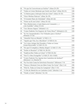 26 “Os que Se Converteram ao Senhor” (Alma 23–29) 116
27 “Todas as Coisas Mostram que Existe um Deus” (Alma 30–31) 120
28 “A Palavra para a Salvação Está em Cristo” (Alma 32–35) 124
29 “Ouve Minhas Palavras” (Alma 36–39) 128
30 “O Grande Plano de Felicidade” (Alma 40–42) 133
31 “Firme na Fé em Cristo” (Alma 43–52) 138
32 “Eles Obedeceram a Cada Palavra de Comando (…)
com Exatidão” (Alma 53–63) 142
33 “Um Alicerce Seguro” (Helamã 1–5) 146
34 “Como Pudestes Vos Esquecer de Vosso Deus?” (Helamã 6–12) 150
35 “Se Vos Arrependerdes e Vos Voltardes para o Senhor”
(Helamã 13–16) 155
36 “Amanhã Virei ao Mundo” (3 Néfi 1–7) 160
37 “Aquele que Vier, Eu o Receberei” (3 Néfi 8–11) 164
38 “As Coisas Antigas São Passadas e Todas as Coisas
Foram Renovadas” (3 Néfi 12–15) 168
39 “Eis que É Completa a Minha Alegria” (3 Néfi 17–19) 173
40 “Então os Reunirei” (3 Néfi 16; 20–21) 177
41 “Explicou-lhes Todas as Coisas” (3 Néfi 22–26) 181
42 “Este É o Meu Evangelho” (3 Néfi 27–30; 4 Néfi) 185
43 “Como Pudestes Vos Apartar dos Caminhos do Senhor?”
(Mórmon 1–6; Morôni 9) 190
44 “Eu Vos Falo Como Se Estivésseis Presentes” (Mórmon 7–9) 194
45 “Nunca o Homem Creu em Mim Como Tu Creste” (Éter 1–6) 198
46 “Pela Fé, Todas as Coisas Se Cumprem” (Éter 7–15) 202
47 “A Fim de Mantê-los no Caminho Certo” (Morôni 1–6) 206
48 “Vinde a Cristo” (Morôni 7–8; 10) 210
iv
 