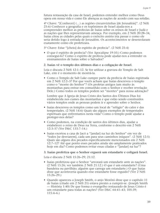 futura restauração da casa de Israel, podemos entender melhor como Deus
opera em nossa vida e como Ele abençoa as nações de acordo com sua retidão.
4ª Chave: “[Conhecer] (…) as regiões circunvizinhas [de Jerusalém]”. (2 Néfi
25:6) Conhecer a geografia e os topônimos de Israel ajuda-nos a
compreender melhor as profecias de Isaías sobre os reinos de Israel e Judá e
as nações que lhes representavam ameaça. Por exemplo, em 2 Néfi 20:28–34,
Isaías citou as cidades pelas quais o exército assírio iria passar e como ele
seria detido logo à entrada de Jerusalém. Os acontecimentos se desenrolaram
exatamente como ele profetizara.
5ª Chave: Estar “[cheio] do espírito de profecia”. (2 Néfi 25:4)
• O que é espírito de profecia? (Ver Apocalipse 19:10.) Como podemos
consegui-lo? Como o espírito de profecia pode ajudar-nos a entender os
ensinamentos de Isaías sobre o Salvador?
2. Isaías vê o templo dos últimos dias e a coligação de Israel.
Leia e discuta 2 Néfi 12:1–12. Se for utilizar a gravura do Templo de Salt
Lake, este é o momento de mostrá-la.
• Como o Templo de Salt Lake cumpre parte da profecia de Isaías registrada
em 2 Néfi 12:2–3? Por que vocês acham que Isaías descreveu o templo
como o “monte do Senhor”? (Os profetas antigos iam muito às
montanhas para entrar em comunhão com o Senhor e receber revelação
Dele.) Como todos os templos podem ser “montes” para nossa adoração?
Lembre que A Igreja de Jesus Cristo dos Santos dos Últimos Dias foi
estabelecida nos cumes das montanhas e que estão sendo construídos
vários templos onde as pessoas podem ir e aprender sobre o Senhor.
• Isaías descreveu os templos como um local de “refúgio” do calor e das
tempestades. (2 Néfi 14:6) Quais são alguns exemplos de tempestades
espirituais que enfrentamos nesta vida? Como o templo pode ajudar a
proteger-nos delas?
• Como podemos, na condição de santos dos últimos dias, ajudar a
estabelecer o reino de Deus na Terra, conforme o descrito em 2 Néfi
12:3–5? (Ver D&C 133:7–14.)
• Isaías exortou a casa de Jacó a “[andar] na luz do Senhor” em vez de
“todos [se desviarem], cada um para seus caminhos iníquos”. (2 Néfi 12:5)
Quais são alguns dos pecados especificamente mencionados em 2 Néfi
12:7–12? Até que ponto esses pecados ainda são amplamente praticados
hoje em dia? Como podemos evitar essas ciladas e “[andar] na luz”?
3. Isaías profetiza que o Senhor erguerá um estandarte e coligará Israel.
Leia e discuta 2 Néfi 15:26–29; 21:12.
• Isaías profetizou que o Senhor “arvorará um estandarte ante as nações”.
(2 Néfi 15:26; ver também 2 Néfi 21:12.) O que é um estandarte? (Uma
bandeira ou pavilhão; alguém que carrega um estandarte.) O que Isaías
disse que aconteceria quando esse estandarte fosse erguido? (Ver 2 Néfi
15:26–29.)
• Quando apareceu a Joseph Smith, o anjo Morôni disse que o capítulo 11
de Isaías (citado em 2 Néfi 21) estava prestes a cumprir-se. (Joseph Smith
— História 1:40) De que forma o evangelho restaurado de Jesus Cristo é
um estandarte para todas as nações? (Ver D&C 64:41–43; 105:39;
115:4–6.)
Lição 9
39
 