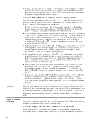 • Como a profecia de que as nações se “ajuntarão” está cumprindo-se hoje?
(Ver 2 Néfi 21:12. Os missionários estão espalhados por todo o mundo
para ensinar o evangelho e levar a verdade às pessoas.) O que cada um de
nós pode fazer para cumprir essa profecia?
4. Isaías e Néfi testificam do poder de redenção de Jesus Cristo.
Leia e discuta alguns versículos de 2 Néfi 16; 22; 25:19–30. Se for utilizar a
gravura de Isaías escrevendo sobre o nascimento de Cristo e a gravura de
Jesus Cristo, este é o momento de mostrá-las.
• 2 Néfi 16 contém o relato de Néfi de uma visão que ele teve do Senhor.
Como Isaías descreveu o ambiente da visão? (Ver 2 Néfi 16:1–4.) Como
Isaías se sentiu na presença do Senhor? (Ver 2 Néfi 16:5.)
• O que simbolizava o anjo tocando os lábios de Isaías com brasa viva? (Ver
2 Néfi 16:6–7. Os pecados de Isaías foram perdoados.) Qual foi a reação de
Isaías quando ouviu a voz do Senhor? (Ver 2 Néfi 16:8.) Em que outras
passagens das escrituras vocês já viram ser utilizada uma linguagem
semelhante? (Ver Abraão 3:27.) Em que situação precisaríamos dar uma
resposta similar ao Senhor?
• Peça aos alunos que leiam 2 Néfi 22:1–6. Diga que esses versículos contêm
a descrição de Isaías de como as pessoas adorarão o Senhor durante o
Milênio. O que lhes chama a atenção nesses versículos? Que “coisas
grandiosas” (2 Néfi 22:5) o Salvador fez por nós?
• Peça aos alunos que examinem 2 Néfi 25:19–30 e falem do testemunho
que Néfi possuía do Salvador. O que os impressiona no testemunho de
Néfi? Como podemos, assim como ele, “[trabalhar] diligentemente (…) a
fim de persuadir nossos filhos (…) a acreditarem em Cristo”? (2 Néfi
25:23; ver também o versículo 26.)
• Néfi ensinou que “é pela graça que somos salvos, depois de tudo o que
pudermos fazer”. (2 Néfi 25:23) O que essa declaração ensina sobre a
relação entre a graça de Jesus Cristo e nossas obras? (Ver 2 Néfi 10:24–25;
D&C 20:29–31.) Como essa passagem incentiva vocês a darem o melhor
de si?
• Peça a um aluno que leia 2 Néfi 25:29 em voz alta. O que vocês poderiam
fazer esta semana para seguir melhor a exortação de Néfi de adorar o
Senhor “com todo o (…) poder, mente e força e com toda a (…) alma”?
(Peça aos alunos que pensem sobre a pergunta em vez de respondê-la em
voz alta.)
Conclusão Saliente que o Salvador, por meio desta única declaração, demonstrou Sua
aprovação aos ensinamentos de Isaías: “Sim, ordeno-vos que examineis estas
coisas diligentemente, porque grandes são as palavras de Isaías”. (3 Néfi 23:1)
Conforme a orientação do Espírito, testifique das verdades ensinadas na
aula.
Outras Sugestões
Didáticas Sugere-se o seguinte material para complementar a lição. Você pode utilizar
uma ou mais dessas idéias como parte da aula.
1. Isaías e a época em que viveu (apresentação de um aluno)
Uma semana antes de dar esta aula, peça a um aluno que prepare uma
apresentação breve sobre Isaías, utilizando as informações encontradas na
40
 