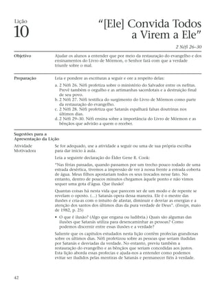 “[Ele] Convida Todos
a Virem a Ele”
2 Néfi 26–30
Objetivo Ajudar os alunos a entender que por meio da restauração do evangelho e dos
ensinamentos do Livro de Mórmon, o Senhor fará com que a verdade
triunfe sobre o mal.
Preparação Leia e pondere as escrituras a seguir e ore a respeito delas:
a. 2 Néfi 26. Néfi profetiza sobre o ministério do Salvador entre os nefitas.
Prevê também o orgulho e as artimanhas sacerdotais e a destruição final
de seu povo.
b. 2 Néfi 27. Néfi testifica do surgimento do Livro de Mórmon como parte
da restauração do evangelho.
c. 2 Néfi 28. Néfi profetiza que Satanás espalhará falsas doutrinas nos
últimos dias.
d. 2 Néfi 29–30. Néfi ensina sobre a importância do Livro de Mórmon e as
bênçãos que advirão a quem o receber.
Sugestões para a
Apresentação da Lição
Atividade Se for adequado, use a atividade a seguir ou uma de sua própria escolha
Motivadora para dar início à aula.
Leia a seguinte declaração do Élder Gene R. Cook:
“Nas férias passadas, quando passamos por um trecho pouco rodado de uma
estrada desértica, tivemos a impressão de ver à nossa frente a estrada coberta
de água. Meus filhos apostariam todos os seus trocados nesse fato. No
entanto, dentro de poucos minutos chegamos àquele ponto e não vimos
sequer uma gota d’água. Que ilusão!
Quantas coisas há nesta vida que parecem ser de um modo e de repente se
revelam o oposto. (…) Satanás opera dessa maneira. Ele é o mestre das
ilusões e cria-as com o intuito de afastar, diminuir e desviar as energias e a
atenção dos santos dos últimos dias da pura verdade de Deus”. (Ensign, maio
de 1982, p. 25)
• O que é ilusão? (Algo que engana ou ludibria.) Quais são algumas das
ilusões que Satanás utiliza para desencaminhar as pessoas? Como
podemos discernir entre essas ilusões e a verdade?
Saliente que os capítulos estudados nesta lição contêm profecias grandiosas
sobre os últimos dias. Néfi profetizou sobre as pessoas que seriam iludidas
por Satanás e desviadas da verdade. No entanto, previu também a
restauração do evangelho e as bênçãos que seriam concedidas aos justos.
Esta lição aborda essas profecias e ajuda-nos a entender como podemos
evitar ser iludidos pelas mentiras de Satanás e permanecer fiéis à verdade.
42
Lição
10
 