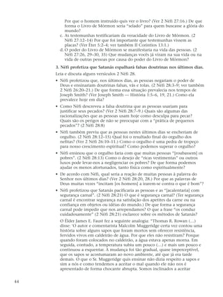Por que o homem instruído quis ver o livro? (Ver 2 Néfi 27:16.) De que
forma o Livro de Mórmon seria “selado” para quem buscasse a glória do
mundo?
c. As testemunhas testificariam da veracidade do Livro de Mórmon. (2
Néfi 27:12–14) Por que foi importante que testemunhas vissem as
placas? (Ver Éter 5:2–4; ver também II Coríntios 13:1.)
d. O poder do Livro de Mórmon se manifestaria na vida das pessoas. (2
Néfi 27:26, 29–30, 35) Que mudanças vocês já viram na sua vida ou na
vida de outras pessoas por causa do poder do Livro de Mórmon?
3. Néfi profetiza que Satanás espalhará falsas doutrinas nos últimos dias.
Leia e discuta alguns versículos 2 Néfi 28.
• Néfi profetizou que, nos últimos dias, as pessoas negariam o poder de
Deus e ensinariam doutrinas falsas, vãs e tolas. (2 Néfi 28:3–9; ver também
2 Néfi 26:20–21.) De que forma essa situação prevalecia nos tempos de
Joseph Smith? (Ver Joseph Smith — História 1:5–6, 19, 21.) Como ela
prevalece hoje em dia?
• Como Néfi descreveu a falsa doutrina que as pessoas usariam para
justificar seus pecados? (Ver 2 Néfi 28:7–9.) Quais são algumas das
racionalizações que as pessoas usam hoje como desculpa para pecar?
Quais são os perigos de não se preocupar com a “prática de pequenos
pecados”? (2 Néfi 28:8)
• Néfi também previu que as pessoas nestes últimos dias se encheriam de
orgulho. (2 Néfi 28:12–15) Qual foi o resultado final do orgulho dos
nefitas? (Ver 2 Néfi 26:10–11.) Como o orgulho é uma pedra de tropeço
para nosso crescimento espiritual? Como podemos superar o orgulho?
• Néfi ensinou que o orgulho faria com que muitas pessoas “[roubassem] os
pobres”. (2 Néfi 28:13) Como o desejo de “ricas vestimentas” ou outros
luxos pode levar-nos a negligenciar os pobres? De que forma podemos
ajudar os menos afortunados, tanto física como espiritualmente?
• De acordo com Néfi, qual seria a reação de muitas pessoas à palavra do
Senhor nos últimos dias? (Ver 2 Néfi 28:20, 28.) Por que as palavras de
Deus muitas vezes “incitam [os homens] a irarem-se contra o que é bom”?
• Néfi profetizou que Satanás pacificaria as pessoas e as “[acalentaria] com
segurança carnal”. (2 Néfi 28:21) O que é segurança carnal? (Ter segurança
carnal é encontrar segurança na satisfação dos apetites da carne ou na
confiança em objetos ou idéias do mundo.) De que forma a segurança
carnal pode impedir que nos arrependamos? O que a frase “os conduz
cuidadosamente” (2 Néfi 28:21) esclarece sobre os métodos de Satanás?
O Élder James E. Faust fez a seguinte analogia: “Thomas R. Rowan (…)
disse: ‘O autor e comentarista Malcolm Muggeridge certa vez contou uma
história sobre alguns sapos que foram mortos sem oferecer resistência,
fervidos vivos em caldeirão de água. Por que eles não resistiram? Porque
quando foram colocados no caldeirão, a água estava apenas morna. Em
seguida, contudo, a temperatura subiu um pouco (…) e mais um pouco e
continuou a esquentar. A mudança foi tão gradual, quase imperceptível,
que os sapos se acostumaram ao novo ambiente, até que já era tarde
demais. O que o Sr. Muggeridge quis ensinar não dizia respeito a sapos e
sim a nós e como tendemos a aceitar o mal quando ele não nos é
apresentado de forma chocante abrupta. Somos inclinados a aceitar
44
 