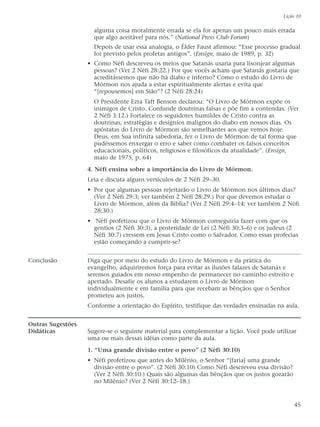 alguma coisa moralmente errada se ela for apenas um pouco mais errada
que algo aceitável para nós.” (National Press Club Forum)
Depois de usar essa analogia, o Élder Faust afirmou: “Esse processo gradual
foi previsto pelos profetas antigos”. (Ensign, maio de 1989, p. 32)
• Como Néfi descreveu os meios que Satanás usaria para lisonjear algumas
pessoas? (Ver 2 Néfi 28:22.) Por que vocês acham que Satanás gostaria que
acreditássemos que não há diabo e inferno? Como o estudo do Livro de
Mórmon nos ajuda a estar espiritualmente alertas e evita que
“[repousemos] em Sião”? (2 Néfi 28:24)
O Presidente Ezra Taft Benson declarou: “O Livro de Mórmon expõe os
inimigos de Cristo. Confunde doutrinas falsas e põe fim a contendas. (Ver
2 Néfi 3:12.) Fortalece os seguidores humildes de Cristo contra as
doutrinas, estratégias e desígnios malignos do diabo em nossos dias. Os
apóstatas do Livro de Mórmon são semelhantes aos que vemos hoje.
Deus, em Sua infinita sabedoria, fez o Livro de Mórmon de tal forma que
pudéssemos enxergar o erro e saber como combater os falsos conceitos
educacionais, políticos, religiosos e filosóficos da atualidade”. (Ensign,
maio de 1975, p. 64)
4. Néfi ensina sobre a importância do Livro de Mórmon.
Leia e discuta alguns versículos de 2 Néfi 29–30.
• Por que algumas pessoas rejeitarão o Livro de Mórmon nos últimos dias?
(Ver 2 Néfi 29:3; ver também 2 Néfi 28:29.) Por que devemos estudar o
Livro de Mórmon, além da Bíblia? (Ver 2 Néfi 29:4–14; ver também 2 Néfi
28:30.)
• Néfi profetizou que o Livro de Mórmon conseguiria fazer com que os
gentios (2 Néfi 30:3), a posteridade de Leí (2 Néfi 30:3–6) e os judeus (2
Néfi 30:7) cressem em Jesus Cristo como o Salvador. Como essas profecias
estão começando a cumprir-se?
Conclusão Diga que por meio do estudo do Livro de Mórmon e da prática do
evangelho, adquiriremos força para evitar as ilusões falazes de Satanás e
seremos guiados em nosso empenho de permanecer no caminho estreito e
apertado. Desafie os alunos a estudarem o Livro de Mórmon
individualmente e em família para que recebam as bênçãos que o Senhor
prometeu aos justos.
Conforme a orientação do Espírito, testifique das verdades ensinadas na aula.
Outras Sugestões
Didáticas Sugere-se o seguinte material para complementar a lição. Você pode utilizar
uma ou mais dessas idéias como parte da aula.
1. “Uma grande divisão entre o povo” (2 Néfi 30:10)
• Néfi profetizou que antes do Milênio, o Senhor “[faria] uma grande
divisão entre o povo”. (2 Néfi 30:10) Como Néfi descreveu essa divisão?
(Ver 2 Néfi 30:10.) Quais são algumas das bênçãos que os justos gozarão
no Milênio? (Ver 2 Néfi 30:12–18.)
Lição 10
45
 