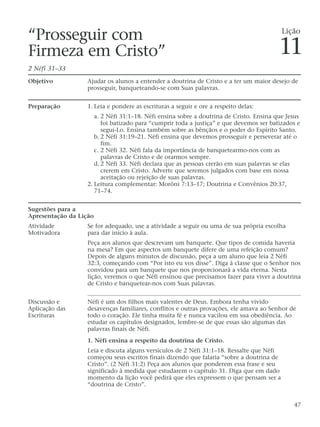 “Prosseguir com
Firmeza em Cristo”
2 Néfi 31–33
Objetivo Ajudar os alunos a entender a doutrina de Cristo e a ter um maior desejo de
prosseguir, banqueteando-se com Suas palavras.
Preparação 1. Leia e pondere as escrituras a seguir e ore a respeito delas:
a. 2 Néfi 31:1–18. Néfi ensina sobre a doutrina de Cristo. Ensina que Jesus
foi batizado para “cumprir toda a justiça” e que devemos ser batizados e
segui-Lo. Ensina também sobre as bênçãos e o poder do Espírito Santo.
b. 2 Néfi 31:19–21. Néfi ensina que devemos prosseguir e perseverar até o
fim.
c. 2 Néfi 32. Néfi fala da importância de banquetearmo-nos com as
palavras de Cristo e de orarmos sempre.
d. 2 Néfi 33. Néfi declara que as pessoas crerão em suas palavras se elas
crerem em Cristo. Adverte que seremos julgados com base em nossa
aceitação ou rejeição de suas palavras.
2. Leitura complementar: Morôni 7:13–17; Doutrina e Convênios 20:37,
71–74.
Sugestões para a
Apresentação da Lição
Atividade Se for adequado, use a atividade a seguir ou uma de sua própria escolha
Motivadora para dar início à aula.
Peça aos alunos que descrevam um banquete. Que tipos de comida haveria
na mesa? Em que aspectos um banquete difere de uma refeição comum?
Depois de alguns minutos de discussão, peça a um aluno que leia 2 Néfi
32:3, começando com “Por isto eu vos disse”. Diga à classe que o Senhor nos
convidou para um banquete que nos proporcionará a vida eterna. Nesta
lição, veremos o que Néfi ensinou que precisamos fazer para viver a doutrina
de Cristo e banquetear-nos com Suas palavras.
Discussão e Néfi é um dos filhos mais valentes de Deus. Embora tenha vivido
Aplicação das desavenças familiares, conflitos e outras provações, ele amava ao Senhor de
Escrituras todo o coração. Ele tinha muita fé e nunca vacilou em sua obediência. Ao
estudar os capítulos designados, lembre-se de que essas são algumas das
palavras finais de Néfi.
1. Néfi ensina a respeito da doutrina de Cristo.
Leia e discuta alguns versículos de 2 Néfi 31:1–18. Ressalte que Néfi
começou seus escritos finais dizendo que falaria “sobre a doutrina de
Cristo”. (2 Néfi 31:2) Peça aos alunos que ponderem essa frase e seu
significado à medida que estudarem o capítulo 31. Diga que em dado
momento da lição você pedirá que eles expressem o que pensam ser a
“doutrina de Cristo”.
47
Lição
11
 