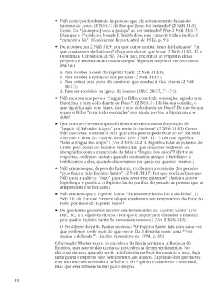 • Néfi começou lembrando às pessoas que ele anteriormente falara do
batismo de Jesus. (2 Néfi 31:4) Por que Jesus foi batizado? (2 Néfi 31:5)
Como Ele “[cumpriu] toda a justiça” ao ser batizado? (Ver 2 Néfi 31:6–7.
Diga que o Presidente Joseph F. Smith disse que cumprir toda a justiça é
“cumprir a lei”. [Conference Report, abril de 1912, p. 9])
• De acordo com 2 Néfi 31:9, por que outro motivo Jesus foi batizado? Por
que precisamos do batismo? (Peça aos alunos que leiam 2 Néfi 31:13, 17 e
Doutrina e Convênios 20:37, 71–74 para encontrar as respostas dessa
pergunta e resuma-as no quadro-negro. Algumas respostas encontram-se
abaixo.)
a. Para receber o dom do Espírito Santo (2 Néfi 31:13);
b. Para receber a remissão dos pecados (2 Néfi 31:17);
c. Para entrar pela porta do caminho que conduz à vida eterna (2 Néfi
31:17);
d. Para ser recebido na Igreja do Senhor (D&C 20:37, 71–74).
• Néfi exortou seu povo a “[seguir] o Filho com todo o coração, agindo sem
hipocrisia e sem dolo diante de Deus”. (2 Néfi 31:13) Na sua opinião, o
que significa agir sem hipocrisia e sem dolo diante de Deus? De que forma
seguir o Filho “com todo o coração” nos ajuda a evitar a hipocrisia e o
dolo?
• Que dom receberemos quando demonstrarmos nossa disposição de
“[seguir o] Salvador à água” por meio do batismo? (2 Néfi 31:13) Como
Néfi descreveu a maneira pela qual uma pessoa pode falar ao ser batizada
e receber o dom do Espírito Santo? (Ver 2 Néfi 31:13.) O que significa
“falar a língua dos anjos”? (Ver 2 Néfi 32:2–3. Significa falar as palavras de
Cristo pelo poder do Espírito Santo.) Em que situações podemos ser
abençoados com a capacidade de falar a “língua dos anjos”? (Entre as
respostas, podemos incluir: quando ensinamos amigos e familiares e
testificamos a eles, quando discursamos na Igreja ou quando oramos.)
• Néfi ensinou que, depois do batismo, recebemos a remissão dos pecados
“pelo fogo e pelo Espírito Santo”. (2 Néfi 31:17) Por que vocês acham que
Néfi usou a palavra “fogo” para descrever esse processo? (Assim como o
fogo limpa e purifica, o Espírito Santo purifica do pecado as pessoas que se
arrependem e se batizam.)
• Néfi ensinou que o Espírito Santo “dá testemunho do Pai e do Filho”. (2
Néfi 31:18) Por que é essencial que recebamos um testemunho do Pai e do
Filho por meio do Espírito Santo?
• De que forma podemos receber um testemunho do Espírito Santo? (Ver
D&C 8:2 e a seguinte citação.) Por que é importante entender a maneira
pela qual o Espírito Santo Se comunica conosco? (Ver 2 Néfi 32:5.)
O Presidente Boyd K. Packer ensinou: “O Espírito Santo fala com uma voz
que podemos sentir mais do que ouvir. Ela é descrita como uma “‘voz
mansa e delicada’”. (Ensign, novembro de 1994, p. 60)
Observação: Muitas vezes, os membros da Igreja sentem a influência do
Espírito, mas não se dão conta da procedência desses sentimentos. No
decorrer do ano, quando sentir a influência do Espírito durante a aula, faça
uma pausa e expresse seus sentimentos aos alunos. Explique-lhes que talvez
eles não estejam sentindo a influência do Espírito exatamente como você,
mas que essa influência traz paz e alegria.
48
 