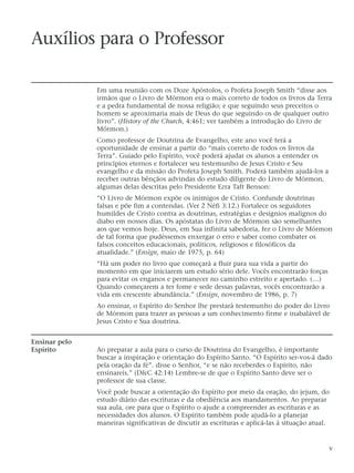 Auxílios para o Professor
Em uma reunião com os Doze Apóstolos, o Profeta Joseph Smith “disse aos
irmãos que o Livro de Mórmon era o mais correto de todos os livros da Terra
e a pedra fundamental de nossa religião; e que seguindo seus preceitos o
homem se aproximaria mais de Deus do que seguindo os de qualquer outro
livro”. (History of the Church, 4:461; ver também a introdução do Livro de
Mórmon.)
Como professor de Doutrina de Evangelho, este ano você terá a
oportunidade de ensinar a partir do “mais correto de todos os livros da
Terra”. Guiado pelo Espírito, você poderá ajudar os alunos a entender os
princípios eternos e fortalecer seu testemunho de Jesus Cristo e Seu
evangelho e da missão do Profeta Joseph Smith. Poderá também ajudá-los a
receber outras bênçãos advindas do estudo diligente do Livro de Mórmon,
algumas delas descritas pelo Presidente Ezra Taft Benson:
“O Livro de Mórmon expõe os inimigos de Cristo. Confunde doutrinas
falsas e põe fim a contendas. (Ver 2 Néfi 3:12.) Fortalece os seguidores
humildes de Cristo contra as doutrinas, estratégias e desígnios malignos do
diabo em nossos dias. Os apóstatas do Livro de Mórmon são semelhantes
aos que vemos hoje. Deus, em Sua infinita sabedoria, fez o Livro de Mórmon
de tal forma que pudéssemos enxergar o erro e saber como combater os
falsos conceitos educacionais, políticos, religiosos e filosóficos da
atualidade.” (Ensign, maio de 1975, p. 64)
“Há um poder no livro que começará a fluir para sua vida a partir do
momento em que iniciarem um estudo sério dele. Vocês encontrarão forças
para evitar os enganos e permanecer no caminho estreito e apertado. (…)
Quando começarem a ter fome e sede dessas palavras, vocês encontrarão a
vida em crescente abundância.” (Ensign, novembro de 1986, p. 7)
Ao ensinar, o Espírito do Senhor lhe prestará testemunho do poder do Livro
de Mórmon para trazer as pessoas a um conhecimento firme e inabalável de
Jesus Cristo e Sua doutrina.
Ensinar pelo
Espírito Ao preparar a aula para o curso de Doutrina do Evangelho, é importante
buscar a inspiração e orientação do Espírito Santo. “O Espírito ser-vos-á dado
pela oração da fé”. disse o Senhor, “e se não receberdes o Espírito, não
ensinareis.” (D&C 42:14) Lembre-se de que o Espírito Santo deve ser o
professor de sua classe.
Você pode buscar a orientação do Espírito por meio da oração, do jejum, do
estudo diário das escrituras e da obediência aos mandamentos. Ao preparar
sua aula, ore para que o Espírito o ajude a compreender as escrituras e as
necessidades dos alunos. O Espírito também pode ajudá-lo a planejar
maneiras significativas de discutir as escrituras e aplicá-las à situação atual.
v
 