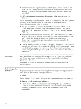 • Néfi ensinou que o Espírito ensina (ou incita) uma pessoa a orar. (2 Néfi
32:8) Por que é importante orarmos antes de fazer qualquer coisa para o
Senhor? (2 Néfi 32:9) Como vocês já foram abençoados por seguir esse
conselho?
4. Néfi declara que as pessoas crerão em suas palavras se crerem em
Cristo.
Leia e discuta alguns versículos de 2 Néfi 33. Explique-lhes que este capítulo
contém o testemunho de Néfi da veracidade de suas palavras e da
importância delas para todas as pessoas.
• Por que as palavras de Néfi são de “grande valor”? (Ver 2 Néfi 33:3–5.)
Como podemos conhecer o valor delas? Como podemos saber que as
palavras de Néfi são verdadeiras? (Ver 2 Néfi 33:10; ver também Morôni
7:13–17.)
• Néfi disse que estaremos com ele “face a face” ante o tribunal de Cristo. (2
Néfi 33:11) Como as palavras de Néfi poderão nos “[condenar] no último
dia”? (Ver 2 Néfi 33:14. Se decidirmos rejeitar essas palavras ou
desobedecer aos princípios que elas ensinam, seremos afastados da
presença do Senhor.)
• Entre as últimas palavras escritas por Néfi está a declaração: “Porque assim
me ordenou o Senhor e devo obedecer”. (2 Néfi 33:15) Por que essa é uma
conclusão adequada para os escritos de Néfi? O que vocês aprenderam
com o exemplo de Néfi que pode ajudá-los em seu empenho de ser mais
obedientes?
Conclusão Faça novamente um apanhado geral da doutrina de Cristo, que inclui crer
em Cristo, arrepender-se, batizar-se, receber o dom do Espírito Santo e
perseverar até o fim.
Conforme a orientação do Espírito, testifique das verdades ensinadas
durante a aula.
Outras Sugestões
Didáticas Sugere-se o seguinte material para complementar a lição. Você pode utilizar
uma ou mais dessas idéias como parte da aula.
1. Hino
Cante o hino “Firmes Segui” (Hinos, p. 41) com os alunos ou leia sua letra.
2. Superar obstáculos ao entendimento
• Leia e discuta 2 Néfi 32:7. Por que o Espírito impediu que Néfi falasse?
Como os problemas mencionados nesses versículos ainda são comuns
hoje em dia? Como podemos ajudar uns aos outros a evitar essas
armadilhas?
50
 