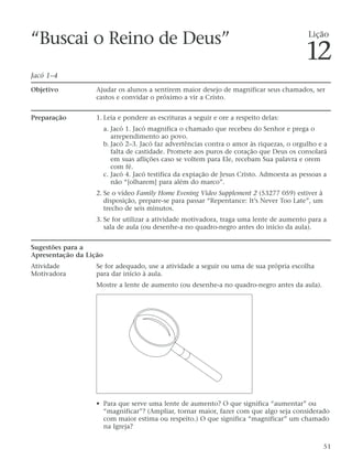 “Buscai o Reino de Deus”
Jacó 1–4
Objetivo Ajudar os alunos a sentirem maior desejo de magnificar seus chamados, ser
castos e convidar o próximo a vir a Cristo.
Preparação 1. Leia e pondere as escrituras a seguir e ore a respeito delas:
a. Jacó 1. Jacó magnifica o chamado que recebeu do Senhor e prega o
arrependimento ao povo.
b. Jacó 2–3. Jacó faz advertências contra o amor às riquezas, o orgulho e a
falta de castidade. Promete aos puros de coração que Deus os consolará
em suas aflições caso se voltem para Ele, recebam Sua palavra e orem
com fé.
c. Jacó 4. Jacó testifica da expiação de Jesus Cristo. Admoesta as pessoas a
não “[olharem] para além do marco”.
2. Se o vídeo Family Home Evening Video Supplement 2 (53277 059) estiver à
disposição, prepare-se para passar “Repentance: It’s Never Too Late”, um
trecho de seis minutos.
3. Se for utilizar a atividade motivadora, traga uma lente de aumento para a
sala de aula (ou desenhe-a no quadro-negro antes do início da aula).
Sugestões para a
Apresentação da Lição
Atividade Se for adequado, use a atividade a seguir ou uma de sua própria escolha
Motivadora para dar início à aula.
Mostre a lente de aumento (ou desenhe-a no quadro-negro antes da aula).
• Para que serve uma lente de aumento? O que significa “aumentar” ou
“magnificar”? (Ampliar, tornar maior, fazer com que algo seja considerado
com maior estima ou respeito.) O que significa “magnificar” um chamado
na Igreja?
51
Lição
12
 
