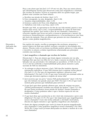Peça a um aluno que leia Jacó 1:17–19 em voz alta. Peça aos outros alunos
que identifiquem trechos que descrevem como Jacó magnificou o chamado
que recebeu do Senhor. Escreva as respostas deles no quadro-negro, que
podem estar contidas nas frases abaixo:
a. Recebeu sua missão do Senhor. (Jacó 1:17)
b. Fora consagrado, ou seja, designado. (Jacó 1:18)
c. Assumiu responsabilidades. (Jacó 1:19)
d. Ensinou a palavra de Deus com diligência. (Jacó 1:19)
e. Trabalhou com toda a sua força. (Jacó 1:19)
Ressalte que Néfi, ao aproximar-se do fim de sua vida mortal, passou a seus
irmãos mais novos, Jacó e José, a responsabilidade de cuidar do bem-estar
espiritual dos nefitas. Jacó sentiu o peso de seu chamado e lamentou o
crescente orgulho que levou seu povo a tornar-se ganancioso e imoral. Ele
exortou-os veementemente a arrependerem-se e a reconciliarem-se com Deus
por meio da expiação. Peça aos alunos que pensem em seus chamados na
Igreja e como podem magnificá-los.
Discussão e Em espírito de oração, escolha as passagens das escrituras, perguntas e
Aplicação das outros tópicos da lição que melhor venham a atender às necessidades dos
Escrituras alunos. Discuta como as escrituras escolhidas podem aplicar-se à vida prática
e incentive os alunos a relatar experiências relacionadas aos princípios
contidos nas escrituras.
1. Jacó magnifica o chamado que recebeu do Senhor.
Discuta Jacó 1. Peça aos alunos que leiam alguns versículos em voz alta.
Explique-lhes que Jacó era filho de Leí e Saria e nascera no deserto. Ele viu o
Salvador em sua juventude e foi ordenado ao sacerdócio. (2 Néfi 2:4; 6:2;
11:3) A ele foi conferida a responsabilidade pelas placas menores e pela
sucessão de Néfi no ministério.
• Ao entregar as placas menores a Jacó, Néfi deu-lhe também algumas
orientações específicas. O que Néfi instruiu Jacó a registrar nessas placas?
(Ver Jacó 1:1–4.) Por que era importante registrar e preservar essas
informações? (Ver Jacó 1:5–8.) O que esses versículos nos ensinam sobre as
coisas que devemos registrar a respeito de nossa vida?
• Jacó escreveu que seu povo “amava Néfi profundamente” (Jacó 1:10) Por
que eles tinham esse grande amor por Néfi? (Ver Jacó 1:10.) O que vocês
sentem pelas pessoas que trabalham para servi-los?
• O que Jacó quis dizer quando afirmou que, antes de ensinar seu povo,
“[tinha] primeiramente recebido essa missão do Senhor”? (Jacó 1:17–18)
De que forma recebemos nossa missão do Senhor? (Sendo chamados e
designados.) Como podemos saber o que o Senhor espera de nós em
nossos chamados?
• O que Jacó disse que aconteceria se ele e José não ensinassem o povo com
diligência? (Ver Jacó 11:19.) Por que é tão importante que magnifiquemos
nossos chamados? (Caso não tenha utilizado a atividade motivadora,
discuta em alguns minutos o que significa magnificar um chamado.)
• Quais são alguns exemplos que vocês já viram de pessoas magnificando
seus chamados? Como podemos magnificar nossos chamados? (Ver D&C
58:26–28.) Como vocês já foram abençoados ao darem o melhor de si em
seus chamados?
52
 