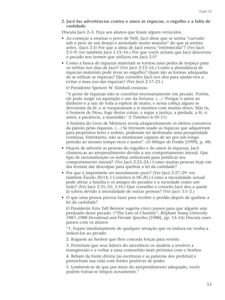 2. Jacó faz advertências contra o amor às riquezas, o orgulho e a falta de
castidade.
Discuta Jacó 2–3. Peça aos alunos que leiam alguns versículos.
• Ao começar a ensinar o povo de Néfi, Jacó disse que se sentia “curvado
sob o peso de um desejo e ansiedade muito maiores” do que já sentira
antes. (Jacó 2:3) Por que a alma de Jacó estava “entristecida”? (Ver Jacó
2:5–9; ver também Jacó 1:15–16.) Por que vocês acham que Jacó descreveu
o pecado nos termos que utilizou em Jacó 2:5?
• Como a busca de riquezas materiais se tornou uma pedra de tropeço para
os nefitas nos dias de Jacó? (Ver Jacó 2:12–16.) Como a abundância de
riquezas materiais pode levar ao orgulho? Quais são as formas adequadas
de se utilizar as riquezas? Que conselho Jacó nos deu para ajudar-nos a
evitar o mau uso das riquezas? (Ver Jacó 2:17–21.)
O Presidente Spencer W. Kimball ensinou:
“A posse de riquezas não se constitui necessariamente em pecado. Porém,
ele pode surgir na aquisição e uso da fortuna. (…) ‘Porque o amor ao
dinheiro é a raiz de toda a espécie de males; e nessa cobiça alguns se
desviaram da fé, e se traspassaram a si mesmos com muitas dores. Mas tu,
ó homem de Deus, foge destas coisas, e segue a justiça, a piedade, a fé, o
amor, a paciência, a mansidão.’ (I Timóteo 6:10–11)
A história do Livro de Mórmon revela eloqüentemente os efeitos corrosivos
da paixão pelas riquezas. (…) Se tivessem usado as riquezas que adquiriram
para propósitos bons e nobres, poderiam ter desfrutado uma prosperidade
contínua. Entretanto, não se mostraram capazes de ser por um longo
período ao mesmo tempo ricos e justos”. (O Milagre do Perdão [1999], p. 48)
• Depois de advertir as pessoas do orgulho e do amor às riquezas, Jacó
chamou-as ao arrependimento devido a seu comportamento imoral. Que
tipo de racionalização os nefitas utilizavam para justificar seu
comportamento imoral? (Ver Jacó 2:23–24.) Como muitas pessoas hoje em
dia tentam dar desculpas para quebrar a lei da castidade?
• Por que é importante ser moralmente puro? (Ver Jacó 2:27–29; ver
também Êxodo 20:14; I Coríntios 6:18–20.) Como a imoralidade sexual
pode afetar a família e os amigos do pecador e a sociedade como um
todo? (Ver Jacó 2:31–35; 3:10.) Que conselho e consolo Jacó deu a quem
já sofreu devido à imoralidade de outras pessoas? (Ver Jacó 3:1–2.)
• O que uma pessoa precisa fazer para receber o perdão depois de quebrar a
lei da castidade?
O Presidente Ezra Taft Benson sugeriu cinco passos para que alguém seja
perdoado desse pecado. (“The Law of Chastity”, Brigham Young University
1987–1988 Devotional and Fireside Speeches [1988], pp. 53–54) Discuta esses
passos com os alunos:
“1. Fujam imediatamente de qualquer situação que os induza ou venha a
induzi-los ao pecado.
2. Roguem ao Senhor que lhes conceda forças para resistir.
3. Permitam que seus líderes do sacerdócio os ajudem a resolver a
transgressão e a voltar a uma comunhão mais próxima com o Senhor.
4. Bebam da fonte divina [as escrituras e as palavras dos profetas] e
preencham sua vida com fontes positivas de poder.
5. Lembrem-se de que por meio do arrependimento adequado, vocês
podem tornar-se limpos novamente.”
Lição 12
53
 