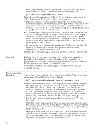 • De acordo com Jacó, como os lamanitas foram abençoados por serem
castos? (Ver Jacó 3:5–7.) Quais são as bênçãos da pureza moral?
3. Jacó testifica da expiação de Jesus Cristo.
Leia e discuta alguns versículos de Jacó 4. Se for utilizar a apresentação de
vídeo “Repentance: It’s Never Too Late”, passe-a agora.
• Depois de chamar seu povo ao arrependimento, Jacó terminou seu
discurso testificando da esperança do perdão por meio da expiação. Como
as escrituras e os profetas nos ajudam a adquirir um testemunho da
expiação? (Ver Jacó 4:4–6.) Como podemos adquirir a esperança em Cristo
de que Jacó falou? (Ver Jacó 4:10–12.)
• Na sua opinião, o que significa dizer que os judeus “[olhavam] para além
do marco”? (Ver Jacó 4:14. Os judeus deleitavam-se em tentar interpretar
os difíceis textos das escrituras, mas sem fé nem o auxílio do Espírito
Santo, não conseguiam compreendê-los. Eles desprezavam as “palavras
claras” das escrituras e buscavam a salvação usando outros artifícios e
meios que não Jesus Cristo.)
• De que forma, em nosso dia-a-dia, nós às vezes “[olhamos] para além do
marco”? Como podemos ser mais diligentes em lembrar-nos da
importância do Salvador em nossa vida?
Para concluir esta seção, peça a um aluno que leia Mosias 3:17 em voz alta.
Conclusão Explique-lhes que os ensinamentos de Jacó nos ajudam a entender a
importância de magnificar nossos chamados e evitar o orgulho e a
imoralidade. Ao ressaltar a importância da expiação no fim de seu discurso,
Jacó ensinou que precisamos confiar no Salvador.
Conforme a orientação do Espírito, preste testemunho das verdades
ensinadas na aula.
Outras Sugestões
Didáticas Sugere-se o seguinte material para complementar a lição. Você pode utilizar
uma ou mais dessas idéias como parte da aula.
1. Jacó condena a prática não-autorizada do casamento plural
• Quem os nefitas deram como exemplo para justificar suas libertinagens?
(Ver Jacó 2:23–24.) Por que Davi e Salomão foram exemplos indignos?
(Ver D&C 132:38–39. O Senhor deu esposas e concubinas a Davi e
Salomão, mas eles pecaram por casarem-se com várias outras mulheres
fora do convênio.) Explique-lhes que, antigamente, concubina não era
uma amante imoral, mas uma esposa legítima de posição social inferior.
(Ver Bruce R. McConkie, Mormon Doctrine, 2ª edição, [1966], p. 154.)
• Que lei Jacó ensinou aos nefitas em relação ao casamento? (Ver Jacó
2:27–28.)
O Profeta Joseph Smith ensinou: “Sempre tenho dito que homem algum
terá mais de uma esposa ao mesmo tempo, a menos que o Senhor ordene
em contrário”. (Ensinamentos do Profeta Joseph Smith, sel. Joseph Fielding
Smith [1976], p. 316)
Diga que o Senhor deu essa diretriz (ver D&C 132), mas posteriormente,
quando a situação mudou, retirou Sua aprovação ao casamento plural .
(Ver a Declaração Oficial — 1.) Ressalte que a lei atual do Senhor com
respeito ao casamento é a mesma do tempo de Jacó.
54
 