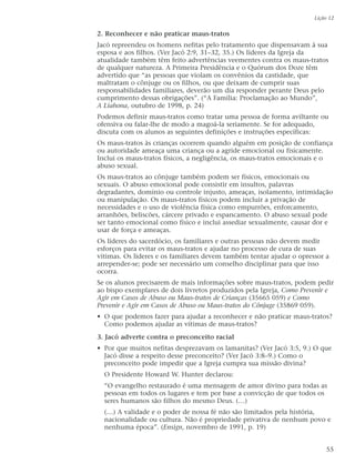2. Reconhecer e não praticar maus-tratos
Jacó repreendeu os homens nefitas pelo tratamento que dispensavam à sua
esposa e aos filhos. (Ver Jacó 2:9, 31–32, 35.) Os líderes da Igreja da
atualidade também têm feito advertências veementes contra os maus-tratos
de qualquer natureza. A Primeira Presidência e o Quórum dos Doze têm
advertido que “as pessoas que violam os convênios da castidade, que
maltratam o cônjuge ou os filhos, ou que deixam de cumprir suas
responsabilidades familiares, deverão um dia responder perante Deus pelo
cumprimento dessas obrigações”. (“A Família: Proclamação ao Mundo”,
A Liahona, outubro de 1998, p. 24)
Podemos definir maus-tratos como tratar uma pessoa de forma aviltante ou
ofensiva ou falar-lhe de modo a magoá-la seriamente. Se for adequado,
discuta com os alunos as seguintes definições e instruções específicas:
Os maus-tratos às crianças ocorrem quando alguém em posição de confiança
ou autoridade ameaça uma criança ou a agride emocional ou fisicamente.
Inclui os maus-tratos físicos, a negligência, os maus-tratos emocionais e o
abuso sexual.
Os maus-tratos ao cônjuge também podem ser físicos, emocionais ou
sexuais. O abuso emocional pode consistir em insultos, palavras
degradantes, domínio ou controle injusto, ameaças, isolamento, intimidação
ou manipulação. Os maus-tratos físicos podem incluir a privação de
necessidades e o uso de violência física como empurrões, enforcamento,
arranhões, beliscões, cárcere privado e espancamento. O abuso sexual pode
ser tanto emocional como físico e inclui assediar sexualmente, causar dor e
usar de força e ameaças.
Os líderes do sacerdócio, os familiares e outras pessoas não devem medir
esforços para evitar os maus-tratos e ajudar no processo de cura de suas
vítimas. Os líderes e os familiares devem também tentar ajudar o opressor a
arrepender-se; pode ser necessário um conselho disciplinar para que isso
ocorra.
Se os alunos precisarem de mais informações sobre maus-tratos, podem pedir
ao bispo exemplares de dois livretos produzidos pela Igreja, Como Prevenir e
Agir em Casos de Abuso ou Maus-tratos de Crianças (35665 059) e Como
Prevenir e Agir em Casos de Abuso ou Maus-tratos do Cônjuge (35869 059).
• O que podemos fazer para ajudar a reconhecer e não praticar maus-tratos?
Como podemos ajudar as vítimas de maus-tratos?
3. Jacó adverte contra o preconceito racial
• Por que muitos nefitas desprezavam os lamanitas? (Ver Jacó 3:5, 9.) O que
Jacó disse a respeito desse preconceito? (Ver Jacó 3:8–9.) Como o
preconceito pode impedir que a Igreja cumpra sua missão divina?
O Presidente Howard W. Hunter declarou:
“O evangelho restaurado é uma mensagem de amor divino para todas as
pessoas em todos os lugares e tem por base a convicção de que todos os
seres humanos são filhos do mesmo Deus. (…)
(…) A validade e o poder de nossa fé não são limitados pela história,
nacionalidade ou cultura. Não é propriedade privativa de nenhum povo e
nenhuma época”. (Ensign, novembro de 1991, p. 19)
Lição 12
55
 