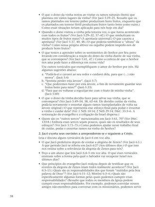 • O que o dono da vinha notou ao visitar os ramos naturais (bons) que
plantara em vários lugares da vinha? (Ver Jacó 5:19–25. Ressalte que os
ramos plantados em terreno pobre produziram bons frutos, enquanto que
os plantados em terreno fértil produziram frutos tanto bons como ruins.)
Como essas situações teriam aplicação para nós hoje em dia?
• Quando o dono visitou a vinha pela terceira vez, o que havia acontecido
com todos os frutos? (Ver Jacó 5:29–32, 37–42.) O que simbolizam os
muitos tipos de frutos maus? (A apostasia universal.) O que causou a
apostasia? (Ver Jacó 5:37, 40, 48.) O que poderia simbolizar a “altura” da
vinha? Como nossa própria altivez ou orgulho podem impedir-nos de
produzir bons frutos?
• O que temos a aprender sobre os sentimentos do Senhor por Seu povo
levando em consideração a reação do dono da vinha diante de sua vinha,
que se corrompera? (Ver Jacó 5:41, 47.) Como a certeza de que o Senhor
nos ama pode fazer a diferença em nossa vida?
Use outros versículos que exemplifiquem o amor do Senhor por nós. Há
algumas sugestões abaixo:
a. “Podá-la-ei e cavarei ao seu redor e cuidarei dela, para que (…) não
morra”. (Jacó 5:4)
b. “Sentiria perder esta árvore”. (Jacó 5:7)
c. “Que poderemos fazer por esta árvore, a fim de novamente guardar seus
frutos bons para mim?” (Jacó 5:33)
d. “Para que eu voltasse a regozijar-me com o fruto de minha vinha”.
(Jacó 5:60)
• O que o dono da vinha decidiu fazer para salvar sua vinha, que se
corrompera? (Ver Jacó 5:49–54, 58, 62–64. Ele decidiu cuidar da vinha,
podá-la novamente e enxertar alguns ramos transplantados de volta na
árvore original.) O que representa esse esforço final para podar e enxertar
a vinha e cuidar dela? (Ver 1 Néfi 10:14; 2 Néfi 29:14; D&C 33:3–6. A
restauração do evangelho e a coligação da Israel dispersa.)
• Quem são os “outros servos” mencionados em Jacó 5:61, 70? (Ver D&C
133:8.) Embora esses servos sejam poucos, quais são os resultados de seus
esforços? (Ver Jacó 5:71–75.) Como podemos ajudar nesse trabalho final
de cuidar, podar e enxertar ramos na vinha do Senhor?
2. Jacó exorta seus ouvintes a arrependerem-se e seguirem a Cristo.
Leia e discuta alguns versículos de Jacó 6 em voz alta.
• O que Jacó profetizou depois de contar a alegoria de Zenos? (Ver Jacó 6:1.)
A que período Jacó se referiu em Jacó 6:2? (Aos últimos dias.) O que isso
nos ensina sobre a relevância da alegoria de Zenos para nós?
• Peça a um aluno que leia Jacó 6:4–5 em voz alta. O que esses versículos
ensinam sobre a forma pela qual o Salvador vai recuperar Israel nos
últimos dias?
• Que princípios do evangelho Jacó realçou depois de testificar que os
eventos da alegoria de Zenos iriam todos realmente acontecer? (Ver Jacó
6:3–13.) Quais são as responsabilidades dos que foram “nutridos pela boa
palavra de Deus”? (Ver Jacó 6:11–12; Morôni 6:3–4.) Quais são
especificamente algumas formas pelas quais podemos cumprir essas
responsabilidades? (Ressalte que todos os membros da Igreja podem
cumprir essas responsabilidades. Por exemplo, podemos convidar nossos
amigos não-membros para conversar com os missionários, podemos servir
58
 