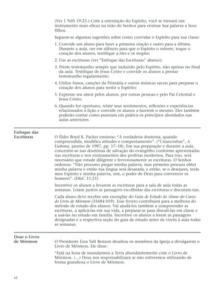 (Ver 1 Néfi 19:23.) Com a orientação do Espírito, você se tornará um
instrumento mais eficaz na mão do Senhor para ensinar Sua palavra a Seus
filhos.
Seguem-se algumas sugestões sobre como convidar o Espírito para sua classe:
1. Convide um aluno para fazer a primeira oração e outro para a última.
Durante a aula, ore em silêncio para que o Espírito o oriente, toque o
coração dos alunos, testifique a eles e os inspire;
2. Use as escrituras (ver “Enfoque das Escrituras” abaixo);
3. Preste testemunho sempre que induzido pelo Espírito, não apenas no final
da aula. Testifique de Jesus Cristo e convide os alunos a prestar
testemunho regularmente;
4. Utilize hinos, canções da Primária e outras músicas sacras para preparar o
coração dos alunos para sentir o Espírito;
5. Expresse seu amor pelos alunos, por outras pessoas e pelo Pai Celestial e
Jesus Cristo;
6. Quando for oportuno, relate seus sentimentos, reflexões e experiências
relacionados à lição e convide os alunos a fazerem o mesmo. Eles também
poderão contar como puseram em prática os princípios abordados nas
aulas anteriores.
Enfoque das
Escrituras O Élder Boyd K. Packer ensinou: “A verdadeira doutrina, quando
compreendida, modifica atitudes e comportamento”. (“Criancinhas”, A
Liahona, janeiro de 1987, pp. 17–18). Em sua preparação e durante a aula,
concentre-se nas doutrinas de salvação do evangelho conforme apresentadas
nas escrituras e nos ensinamentos dos profetas modernos. Para isso, será
necessário que estude diligente e fervorosamente as escrituras. O Senhor
ordenou: “Não procures pregar minha palavra, mas primeiro procura obter
minha palavra e então tua língua será desatada; e então, se o desejares, terás
meu Espírito e minha palavra, sim, o poder de Deus para convencer os
homens”. (D&C 11:21)
Incentive os alunos a levarem as escrituras para a sala de aula todas as
semanas. Leiam juntos as passagens escolhidas das escrituras e discutam-nas.
Cada aluno deve receber um exemplar do Guia de Estudo do Aluno do Curso
do Livro de Mórmon (35684 059). Esse livreto contribuirá para a melhora do
método de estudo dos alunos. Vai ajudá-los também a compreender as
escrituras, a aplicá-las em sua vida, a preparar-se para discuti-las em classe e
a usá-las no estudo em família. Incentive os alunos a lerem as passagens
designadas e a respectiva seção do guia de estudo antes de virem à aula todas
as semanas.
Doar o Livro
de Mórmon O Presidente Ezra Taft Benson desafiou os membros da Igreja a divulgarem o
Livro de Mórmon. Ele disse:
“Está na hora de inundarmos a Terra abundantemente com o Livro de
Mórmon. (…) Deus nos responsabilizará se não estivermos utilizando de
forma grandiosa o Livro de Mórmon.
vi
 